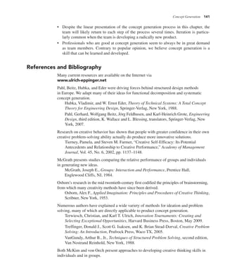 Concept Generation 141
• Despite the linear presentation of the concept generation process in this chapter, the
team will likely return to each step of the process several times. Iteration is particu-
larly common when the team is developing a radically new product.
• Professionals who are good at concept generation seem to always be in great demand
as team members. Contrary to popular opinion, we believe concept generation is a
skill that can be learned and developed.
References and Bibliography
Many current resources are available on the Internet via
www.ulrich-eppinger.net
Pahl, Beitz, Hubka, and Eder were driving forces behind structured design methods
in Europe. We adapt many of their ideas for functional decomposition and systematic
concept generation.
Hubka, Vladimir, and W. Ernst Eder, Theory of Technical Systems: A Total Concept
Theory for Engineering Design, Springer-Verlag, New York, 1988.
Pahl, Gerhard, Wolfgang Beitz, Jörg Feldhusen, and Karl-Heinrich Grote, Engineering
Design, third edition, K. Wallace and L. Blessing, translators, Springer-Verlag, New
York, 2007.
Research on creative behavior has shown that people with greater confidence in their own
creative problem-solving ability actually do produce more innovative solutions.
Tierney, Pamela, and Steven M. Farmer, “Creative Self-Efficacy: Its Potential
Antecedents and Relationship to Creative Performance,” Academy of Management
Journal, Vol. 45, No. 6, 2002, pp. 1137–1148.
McGrath presents studies comparing the relative performance of groups and individuals
in generating new ideas.
McGrath, Joseph E., Groups: Interaction and Performance, Prentice Hall,
Englewood Cliffs, NJ, 1984.
Osborn’s research in the mid twentieth-century first codified the principles of brainstorming,
from which many creativity methods have since been derived.
Osborn, Alex F., Applied Imagination: Principles and Procedures of Creative Thinking,
Scribner, NewYork, 1953.
Numerous authors have explained a wide variety of methods for ideation and problem
solving, many of which are directly applicable to product concept generation.
Terwiesch, Christian, and Karl T. Ulrich, Innovation Tournaments: Creating and
Selecting Exceptional Opportunities, Harvard Business Press, Boston, May 2009.
Treffinger, Donald J., Scott G. Isaksen, and K. Brian Stead-Dorval, Creative Problem
Solving: An Introduction, Prufrock Press, Waco TX, 2005.
VanGundy, Arthur B., Jr., Techniques of Structured Problem Solving, second edition,
Van Nostrand Reinhold, New York, 1988.
Both McKim and von Oech present approaches to developing creative thinking skills in
individuals and in groups.
 
