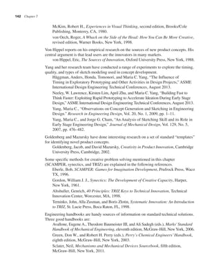 142 Chapter 7
McKim, Robert H., Experiences in Visual Thinking, second edition, Brooks/Cole
Publishing, Monterey, CA, 1980.
von Oech, Roger, A Whack on the Side of the Head: How You Can Be More Creative,
revised edition, Warner Books, New York, 1998.
Von Hippel reports on his empirical research on the sources of new product concepts. His
central argument is that lead users are the innovators in many markets.
von Hippel, Eric, The Sources of Innovation, Oxford University Press, NewYork, 1988.
Yang and her research team have conducted a range of experiments to explore the timing,
quality, and types of sketch modeling used in concept development.
Häggman, Anders, Honda, Tomonori, and Maria C. Yang, “The Influence of
Timing in Exploratory Prototyping and Other Activities in Design Projects,” ASME
International Design Engineering Technical Conferences, August 2013.
Neeley, W. Lawrence, Kirsten Lim, April Zhu, and Maria C.Yang, “Building Fast to
Think Faster: Exploiting Rapid Prototyping to Accelerate Ideation During Early Stage
Design,” ASME International Design Engineering Technical Conferences, August 2013.
Yang, Maria C., “Observations on Concept Generation and Sketching in Engineering
Design.” Research in Engineering Design, Vol. 20, No. 1, 2009, pp. 1–11.
Yang, Maria C., and Jorge G. Cham, “An Analysis of Sketching Skill and its Role in
Early Stage Engineering Design,” Journal of Mechanical Design, Vol. 129, No. 5,
2007, pp. 476–482.
Goldenberg and Mazursky have done interesting research on a set of standard “templates”
for identifying novel product concepts.
Goldenberg, Jacob, and David Mazursky, Creativity in Product Innovation, Cambridge
University Press, Cambridge, 2002.
Some specific methods for creative problem solving mentioned in this chapter
(SCAMPER, synectics, and TRIZ) are explained in the following references.
Eberle, Bob, SCAMPER: Games for Imagination Development, Prufrock Press, Waco
TX, 1996.
Gordon, William J. J., Synectics: The Development of Creative Capacity, Harper,
New York, 1961.
Altshuller, Genrich, 40 Principles: TRIZ Keys to Technical Innovation, Technical
Innovation Center, Worcester, MA, 1998.
Terninko, John, Alla Zusman, and Boris Zlotin, Systematic Innovation: An Introduction
to TRIZ, St. Lucie Press, Boca Raton, FL, 1998.
Engineering handbooks are handy sources of information on standard technical solutions.
Three good handbooks are:
Avallone, Eugene A., Theodore Baumeister III, and Ali Sadegh (eds.), Marks’Standard
Handbook of Mechanical Engineering, eleventh edition, McGraw-Hill, NewYork, 2006.
Green, Don W., and Robert H. Perry (eds.), Perry’s Chemical Engineers’Handbook,
eighth edition, McGraw-Hill, New York, 2003.
Sclater, Neil, Mechanisms and Mechanical Devices Sourcebook, fifth edition,
McGraw-Hill, New York, 2011.
 