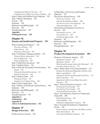 Contents xv
In What Ways Are Services and Products
Different? 357
The Service Design Process 358
The Service Concept 358
Concept Development at Zipcar 360
The Service Process Flow Diagram 361
Subsequent Refinement 362
Downstream Development Activities in
Services 362
Prototyping a Service 363
Growing Services 364
Continuous Improvement 364
Summary 365
References and Bibliography 366
Exercises 366
Thought Questions 367
Chapter 18
Product Development Economics 369
Elements of Economic Analysis 370
Quantitative Analysis 370
Qualitative Analysis 371
When Should Economic Analysis Be Performed? 371
Economic Analysis Process 372
Step 1: Build a Base-Case Financial Model 372
Estimate the Timing and Magnitude of Future Cash
Inflows and Outflows 372
Compute the Net Present Value of the Cash Flows 374
Other Cash Flows 375
Supporting Go/No-Go and Major Investment
Decisions 376
Step 2: Perform Sensitivity Analysis 377
Development Cost Example 377
Development Time Example 379
Understanding Uncertainties 380
Step 3: Use Sensitivity Analysis to Understand
Trade-Offs 380
Potential Interactions 382
Trade-Off Rules 383
Limitations of Quantitative Analysis 384
Step 4: Consider the Influence of Qualitative
Factors 385
Projects Interact with the Firm, the Market, and the
Macro Environment 385
Carrying Out Qualitative Analysis 387
Computing the Objective Function 323
Computing Factor Effects by Analysis of Means 324
Step 6: Select and Confirm Factor Setpoints 325
Step 7: Reflect and Repeat 325
Caveats 326
Summary 326
References and Bibliography 327
Exercises 328
Thought Questions 328
Appendix
Orthogonal Arrays 329
Chapter 16
Patents and Intellectual Property 333
What Is Intellectual Property? 334
Overview of Patents 335
Utility Patents 336
Preparing a Disclosure 336
Step 1: Formulate a Strategy and Plan 338
Timing of Patent Applications 338
Type of Application 339
Scope of Application 340
Step 2: Study Prior Inventions 340
Step 3: Outline Claims 341
Step 4: Write the Description of the Invention 342
Figures 343
Writing the Detailed Description 343
Defensive Disclosure 344
Step 5: Refine Claims 345
Writing the Claims 345
Guidelines for Crafting Claims 348
Step 6: Pursue Application 348
Step 7: Reflect on the Results and the Process 350
Summary 350
References and Bibliography 351
Exercises 351
Thought Questions 351
Appendix A
Trademarks 352
Appendix B
Advice to Individual Inventors 352
Chapter 17
Design of Services 355
Product-Service Systems 356
 