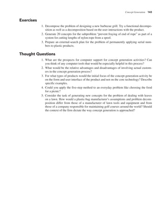 Concept Generation 143
Exercises
1. Decompose the problem of designing a new barbecue grill. Try a functional decompo-
sition as well as a decomposition based on the user interactions with the product.
2. Generate 20 concepts for the subproblem “prevent fraying of end of rope” as part of a
system for cutting lengths of nylon rope from a spool.
3. Prepare an external-search plan for the problem of permanently applying serial num-
bers to plastic products.
Thought Questions
1. What are the prospects for computer support for concept generation activities? Can
you think of any computer tools that would be especially helpful in this process?
2. What would be the relative advantages and disadvantages of involving actual custom-
ers in the concept generation process?
3. For what types of products would the initial focus of the concept generation activity be
on the form and user interface of the product and not on the core technology? Describe
specific examples.
4. Could you apply the five-step method to an everyday problem like choosing the food
for a picnic?
5. Consider the task of generating new concepts for the problem of dealing with leaves
on a lawn. How would a plastic-bag manufacturer’s assumptions and problem decom-
position differ from those of a manufacturer of lawn tools and equipment and from
those of a company responsible for maintaining golf courses around the world? Should
the context of the firm dictate the way concept generation is approached?
 