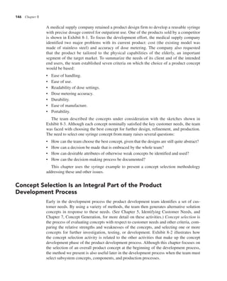 146 Chapter 8
A medical supply company retained a product design firm to develop a reusable syringe
with precise dosage control for outpatient use. One of the products sold by a competitor
is shown in Exhibit 8-1. To focus the development effort, the medical supply company
identified two major problems with its current product: cost (the existing model was
made of stainless steel) and accuracy of dose metering. The company also requested
that the product be tailored to the physical capabilities of the elderly, an important
segment of the target market. To summarize the needs of its client and of the intended
end users, the team established seven criteria on which the choice of a product concept
would be based:
• Ease of handling.
• Ease of use.
• Readability of dose settings.
• Dose metering accuracy.
• Durability.
• Ease of manufacture.
• Portability.
The team described the concepts under consideration with the sketches shown in
Exhibit 8-3. Although each concept nominally satisfied the key customer needs, the team
was faced with choosing the best concept for further design, refinement, and production.
The need to select one syringe concept from many raises several questions:
• How can the team choose the best concept, given that the designs are still quite abstract?
• How can a decision be made that is embraced by the whole team?
• How can desirable attributes of otherwise weak concepts be identified and used?
• How can the decision-making process be documented?
This chapter uses the syringe example to present a concept selection methodology
addressing these and other issues.
Concept Selection Is an Integral Part of the Product
Development Process
Early in the development process the product development team identifies a set of cus-
tomer needs. By using a variety of methods, the team then generates alternative solution
concepts in response to these needs. (See Chapter 5, Identifying Customer Needs, and
Chapter 7, Concept Generation, for more detail on these activities.) Concept selection is
the process of evaluating concepts with respect to customer needs and other criteria, com-
paring the relative strengths and weaknesses of the concepts, and selecting one or more
concepts for further investigation, testing, or development. Exhibit 8-2 illustrates how
the concept selection activity is related to the other activities that make up the concept
development phase of the product development process. Although this chapter focuses on
the selection of an overall product concept at the beginning of the development process,
the method we present is also useful later in the development process when the team must
select subsystem concepts, components, and production processes.
 