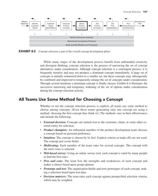 Concept Selection 147
While many stages of the development process benefit from unbounded creativity
and divergent thinking, concept selection is the process of narrowing the set of concept
alternatives under consideration. Although concept selection is a convergent process, it is
frequently iterative and may not produce a dominant concept immediately. A large set of
concepts is initially winnowed down to a smaller set, but these concepts may subsequently
be combined and improved to temporarily enlarge the set of concepts under consideration.
Through several iterations a dominant concept is finally chosen. Exhibit 8-4 illustrates the
successive narrowing and temporary widening of the set of options under consideration
during the concept selection activity.
All Teams Use Some Method for Choosing a Concept
Whether or not the concept selection process is explicit, all teams use some method to
choose among concepts. (Even those teams generating only one concept are using a
method: choosing the first concept they think of.) The methods vary in their effectiveness
and include the following:
• External decision: Concepts are turned over to the customer, client, or some other ex-
ternal entity for selection.
• Product champion: An influential member of the product development team chooses
a concept based on personal preference.
• Intuition: The concept is chosen by its feel. Explicit criteria or trade-offs are not used.
The concept just seems better.
• Multivoting: Each member of the team votes for several concepts. The concept with
the most votes is selected.
• Web-based survey: Using an online survey tool, each concept is rated by many people
to find the best ones.
• Pros and cons: The team lists the strengths and weaknesses of each concept and
makes a choice based upon group opinion.
• Prototype and test: The organization builds and tests prototypes of each concept, mak-
ing a selection based upon test data.
• Decision matrices: The team rates each concept against prespecified selection criteria,
which may be weighted.
Identify
Customer
Needs
Establish
Target
Specifications
Generate
Product
Concepts
Select
Product
Concept(s)
Test
Product
Concept(s)
Set
Final
Specifications
Plan
Downstream
Development
Development
Plan
Mission
Statement
Build andTest Models and Prototypes
Benchmark Competitive Products
Perform Economic Analysis
EXHIBIT 8-2 Concept selection is part of the overall concept development phase.
 