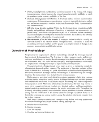 Concept Selection 151
• Better product-process coordination: Explicit evaluation of the product with respect
to manufacturing criteria improves the product’s manufacturability and helps to match
the product with the process capabilities of the firm.
• Reduced time to product introduction: A structured method becomes a common lan-
guage among design engineers, manufacturing engineers, industrial designers, market-
ers, and project managers, resulting in decreased ambiguity, faster communication,
and fewer false starts.
• Effective group decision making: Within the development team, organizational phi-
losophy and guidelines, willingness of members to participate, and team member ex-
perience may constrain the concept selection process. A structured method encourages
decision making based on objective criteria and minimizes the likelihood that arbitrary
or personal factors influence the product concept.
• Documentation of the decision process: A structured method results in a readily un-
derstood archive of the rationale behind concept decisions. This record is useful for
assimilating new team members and for quickly assessing the impact of changes in the
customer needs or in the available alternatives.
Overview of Methodology
We present a two-stage concept selection methodology, although the first stage may suf-
fice for simple design decisions. The first stage is called concept screening and the sec-
ond stage is called concept scoring. Each is supported by a decision matrix that is used by
the team to rate, rank, and select the best concept(s). Although the method is structured,
we emphasize the role of group insight to improve and combine concepts.
Concept selection is often performed in two stages as a way to manage the complexity
of evaluating dozens of product concepts. The application of these two methods is illus-
trated in Exhibit 8-4. Screening is a quick, approximate evaluation aimed at producing a
few viable alternatives. Scoring is a more careful analysis of these relatively few concepts
to choose the single concept most likely to lead to product success.
During concept screening, rough initial concepts are evaluated relative to a common
reference concept using the screening matrix. At this preliminary stage, detailed quantita-
tive comparisons are difficult to obtain and may be misleading, so a coarse comparative
rating system is used. After some alternatives are eliminated, the team may choose to
move on to concept scoring and conduct more detailed analyses and finer quantitative
evaluation of the remaining concepts using the scoring matrix as a guide. Throughout the
screening and scoring process, several iterations may be performed, with new alternatives
arising from the combination of the features of several concepts. Exhibits 8-5 and 8-7 il-
lustrate the screening and scoring matrices, using the selection criteria and concepts from
the syringe example.
Both stages, concept screening and concept scoring, follow a six-step process that
leads the team through the concept selection activity. The steps are:
1. Prepare the selection matrix.
2. Rate the concepts.
3. Rank the concepts.
4. Combine and improve the concepts.
 