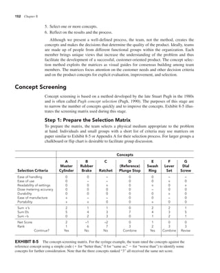 152 Chapter 8
5. Select one or more concepts.
6. Reflect on the results and the process.
Although we present a well-defined process, the team, not the method, creates the
concepts and makes the decisions that determine the quality of the product. Ideally, teams
are made up of people from different functional groups within the organization. Each
member brings unique views that increase the understanding of the problem and thus
facilitate the development of a successful, customer-oriented product. The concept selec-
tion method exploits the matrices as visual guides for consensus building among team
members. The matrices focus attention on the customer needs and other decision criteria
and on the product concepts for explicit evaluation, improvement, and selection.
Concept Screening
Concept screening is based on a method developed by the late Stuart Pugh in the 1980s
and is often called Pugh concept selection (Pugh, 1990). The purposes of this stage are
to narrow the number of concepts quickly and to improve the concepts. Exhibit 8-5 illus-
trates the screening matrix used during this stage.
Step 1: Prepare the Selection Matrix
To prepare the matrix, the team selects a physical medium appropriate to the problem
at hand. Individuals and small groups with a short list of criteria may use matrices on
paper similar to Exhibit 8-5 or Appendix A for their selection process. For larger groups a
chalkboard or flip chart is desirable to facilitate group discussion.
EXHIBIT 8-5 The concept-screening matrix. For the syringe example, the team rated the concepts against the
reference concept using a simple code (1 for “better than,” 0 for “same as,” 2 for “worse than”) to identify some
concepts for further consideration. Note that the three concepts ranked “3” all received the same net score.
Concepts
A B C D E F G
Master Rubber (Reference) Swash Lever Dial
Selection Criteria Cylinder Brake Ratchet Plunge Stop Ring Set Screw
Ease of handling 0 0 – 0 0 – –
Ease of use 0 – – 0 0 + 0
Readability of settings 0 0 + 0 + 0 +
Dose metering accuracy 0 0 0 0 – 0 0
Durability 0 0 0 0 0 + 0
Ease of manufacture + – – 0 0 – 0
Portability + + 0 0 + 0 0
Sum +’s 2 1 1 0 2 2 1
Sum 0’s 5 4 3 7 4 3 5
Sum –’s 0 2 3 0 1 2 1
Net Score 2 –1 –2 0 1 0 0
Rank 1 6 7 3 2 3 3
Continue? Yes No No Combine Yes Combine Revise
 