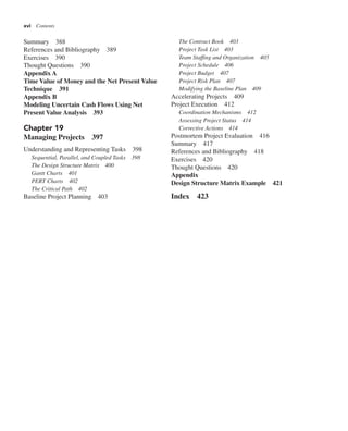 xvi Contents
Summary 388
References and Bibliography 389
Exercises 390
Thought Questions 390
Appendix A
Time Value of Money and the Net Present Value
Technique 391
Appendix B
Modeling Uncertain Cash Flows Using Net
Present Value Analysis 393
Chapter 19
Managing Projects 397
Understanding and Representing Tasks 398
Sequential, Parallel, and Coupled Tasks 398
The Design Structure Matrix 400
Gantt Charts 401
PERT Charts 402
The Critical Path 402
Baseline Project Planning 403
The Contract Book 403
Project Task List 403
Team Staffing and Organization 405
Project Schedule 406
Project Budget 407
Project Risk Plan 407
Modifying the Baseline Plan 409
Accelerating Projects 409
Project Execution 412
Coordination Mechanisms 412
Assessing Project Status 414
Corrective Actions 414
Postmortem Project Evaluation 416
Summary 417
References and Bibliography 418
Exercises 420
Thought Questions 420
Appendix
Design Structure Matrix Example 421
Index 423
 