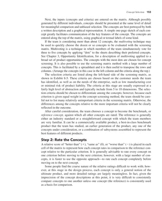Concept Selection 153
Next, the inputs (concepts and criteria) are entered on the matrix. Although possibly
generated by different individuals, concepts should be presented at the same level of detail
for meaningful comparison and unbiased selection. The concepts are best portrayed by both
a written description and a graphical representation. A simple one-page sketch of each con-
cept greatly facilitates communication of the key features of the concept. The concepts are
entered along the top of the matrix, using graphical or textual labels of some kind.
If the team is considering more than about 12 concepts, the multivoting technique may
be used to quickly choose the dozen or so concepts to be evaluated with the screening
matrix. Multivoting is a technique in which members of the team simultaneously vote for
three to five concepts by applying “dots” to the sheets describing their preferred concepts.
See Chapter 3, Opportunity Identification, for a description of multivoting applied to a
broad set of product opportunities. The concepts with the most dots are chosen for concept
screening. It is also possible to use the screening matrix method with a large number of
concepts. This is facilitated by a spreadsheet and it is then useful to transpose the rows and
columns. (Arrange the concepts in this case in the left column and the criteria along the top.)
The selection criteria are listed along the left-hand side of the screening matrix, as
shown in Exhibit 8-5. These criteria are chosen based on the customer needs the team
has identified, as well as on the needs of the enterprise, such as low manufacturing cost
or minimal risk of product liability. The criteria at this stage are usually expressed at a
fairly high level of abstraction and typically include from 5 to 10 dimensions. The selec-
tion criteria should be chosen to differentiate among the concepts; however, because each
criterion is given equal weight in the concept screening method, the team should be care-
ful not to list many relatively unimportant criteria in the screening matrix. Otherwise, the
differences among the concepts relative to the more important criteria will not be clearly
reflected in the outcome.
After careful consideration, the team chooses a concept to become the benchmark, or
reference concept, against which all other concepts are rated. The reference is generally
either an industry standard or a straightforward concept with which the team members
are very familiar. It can be a commercially available product, a best-in-class benchmark
product that the team has studied, an earlier generation of the product, any one of the
concepts under consideration, or a combination of subsystems assembled to represent the
best features of different products.
Step 2: Rate the Concepts
A relative score of “better than” (1), “same as” (0), or “worse than” (2) is placed in each
cell of the matrix to represent how each concept rates in comparison to the reference con-
cept relative to the particular criterion. It is generally advisable to rate every concept on
one criterion before moving to the next criterion; however, with a large number of con-
cepts, it is faster to use the opposite approach—to rate each concept completely before
moving on to the next concept.
Some people find the coarse nature of the relative ratings difficult to work with; how-
ever, at this stage in the design process, each concept is only a general notion of the
ultimate product, and more detailed ratings are largely meaningless. In fact, given the
imprecision of the concept descriptions at this point, it is very difficult to consistently
compare concepts to one another unless one concept (the reference) is consistently used
as a basis for comparison.
 