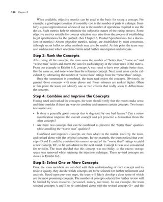 154 Chapter 8
When available, objective metrics can be used as the basis for rating a concept. For
example, a good approximation of assembly cost is the number of parts in a design. Simi-
larly, a good approximation of ease of use is the number of operations required to use the
device. Such metrics help to minimize the subjective nature of the rating process. Some
objective metrics suitable for concept selection may arise from the process of establishing
target specifications for the product. (See Chapter 6, Product Specifications, for a discus-
sion of metrics.) Absent objective metrics, ratings are established by team consensus,
although secret ballot or other methods may also be useful. At this point the team may
also wish to note which selection criteria need further investigation and analysis.
Step 3: Rank the Concepts
After rating all the concepts, the team sums the number of “better than,” “same as,” and
“worse than” scores and enters the sum for each category in the lower rows of the matrix.
From our example in Exhibit 8-5, concept A was rated to have two criteria better than,
five the same as, and none worse than the reference concept. Next, a net score can be cal-
culated by subtracting the number of “worse than” ratings from the “better than” ratings.
Once the summation is completed, the team rank-orders the concepts. Obviously, in
general those concepts with more pluses and fewer minuses are ranked higher. Often
at this point the team can identify one or two criteria that really seem to differentiate
the concepts.
Step 4: Combine and Improve the Concepts
Having rated and ranked the concepts, the team should verify that the results make sense
and then consider if there are ways to combine and improve certain concepts. Two issues
to consider are:
• Is there a generally good concept that is degraded by one bad feature? Can a minor
modification improve the overall concept and yet preserve a distinction from the
other concepts?
• Are there two concepts that can be combined to preserve the “better than” qualities
while annulling the “worse than” qualities?
Combined and improved concepts are then added to the matrix, rated by the team,
and ranked along with the original concepts. In our example, the team noticed that con-
cepts D and F could be combined to remove several of the “worse than” ratings to yield
a new concept, DF, to be considered in the next round. Concept G was also considered
for revision. The team decided that this concept was too bulky, so the excess storage
space was removed while retaining the injection technique. These revised concepts are
shown in Exhibit 8-6.
Step 5: Select One or More Concepts
Once the team members are satisfied with their understanding of each concept and its
relative quality, they decide which concepts are to be selected for further refinement and
analysis. Based upon previous steps, the team will likely develop a clear sense of which
are the most promising concepts. The number of concepts selected for further review will
be limited by team resources (personnel, money, and time). In our example, the team
selected concepts A and E to be considered along with the revised concept G1 and the
 
