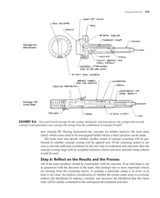 Concept Selection 155
new concept DF. Having determined the concepts for further analysis, the team must
clarify which issues need to be investigated further before a final selection can be made.
The team must also decide whether another round of concept screening will be per-
formed or whether concept scoring will be applied next. If the screening matrix is not
seen to provide sufficient resolution for the next step of evaluation and selection, then the
concept-scoring stage with its weighted selection criteria and more detailed rating scheme
would be used.
Step 6: Reflect on the Results and the Process
All of the team members should be comfortable with the outcome. If an individual is not
in agreement with the decision of the team, then perhaps one or more important criteria
are missing from the screening matrix, or perhaps a particular rating is in error, or at
least is not clear. An explicit consideration of whether the results make sense to everyone
reduces the likelihood of making a mistake and increases the likelihood that the entire
team will be solidly committed to the subsequent development activities.
EXHIBIT 8-6 New and revised concepts for the syringe. During the selection process, the syringe team revised
concept G and generated a new concept, DF, arising from the combination of concepts D and F.
 