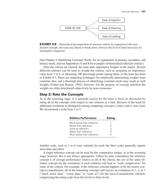 Concept Selection 157
(See Chapter 5, Identifying Customer Needs, for an explanation of primary, secondary, and
tertiary needs, and see Appendixes A and B for examples of hierarchical selection criteria.)
After the criteria are entered, the team adds importance weights to the matrix. Several
different schemes can be used to weight the criteria, such as assigning an importance
value from 1 to 5, or allocating 100 percentage points among them, as the team has done
in Exhibit 8-7. There are marketing techniques for empirically determining weights from
customer data, and a thorough process of identifying customer needs may result in such
weights (Urban and Hauser, 1993); however, for the purpose of concept selection the
weights are often determined subjectively by team consensus.
Step 2: Rate the Concepts
As in the screening stage, it is generally easiest for the team to focus its discussion by
rating all of the concepts with respect to one criterion at a time. Because of the need for
additional resolution to distinguish among competing concepts, a finer scale is now used.
We recommend a scale from 1 to 5:
EXHIBIT 8-8 Hierarchical decomposition of selection criteria. In conjunction with more
detailed concepts, the team may choose to break down criteria to the level of detail necessary for
meaningful comparison.
Ease of Injection
Ease of Cleaning
EASE OF USE
Ease of Loading
Relative Performance Rating
Much worse than reference 1
Worse than reference 2
Same as reference 3
Better than reference 4
Much better than reference 5
Another scale, such as 1 to 9, may certainly be used, but finer scales generally require
more time and effort.
A single reference concept can be used for the comparative ratings, as in the screening
stage; however, this is not always appropriate. Unless by pure coincidence the reference
concept is of average performance relative to all of the criteria, the use of the same ref-
erence concept for the evaluation of each criterion will lead to “scale compression” for
some of the criteria. For example, if the reference concept happens to be the easiest con-
cept to manufacture, all of the remaining concepts will receive an evaluation of 1, 2, or 3
(“much worse than,” “worse than,” or “same as”) for the ease-of-manufacture criterion,
compressing the rating scale from five levels to three levels.
 