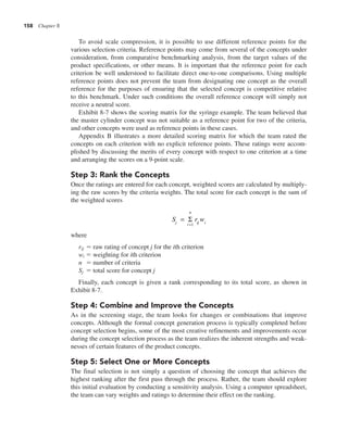 158 Chapter 8
To avoid scale compression, it is possible to use different reference points for the
various selection criteria. Reference points may come from several of the concepts under
consideration, from comparative benchmarking analysis, from the target values of the
product specifications, or other means. It is important that the reference point for each
criterion be well understood to facilitate direct one-to-one comparisons. Using multiple
reference points does not prevent the team from designating one concept as the overall
reference for the purposes of ensuring that the selected concept is competitive relative
to this benchmark. Under such conditions the overall reference concept will simply not
receive a neutral score.
Exhibit 8-7 shows the scoring matrix for the syringe example. The team believed that
the master cylinder concept was not suitable as a reference point for two of the criteria,
and other concepts were used as reference points in these cases.
Appendix B illustrates a more detailed scoring matrix for which the team rated the
concepts on each criterion with no explicit reference points. These ratings were accom-
plished by discussing the merits of every concept with respect to one criterion at a time
and arranging the scores on a 9-point scale.
Step 3: Rank the Concepts
Once the ratings are entered for each concept, weighted scores are calculated by multiply-
ing the raw scores by the criteria weights. The total score for each concept is the sum of
the weighted scores
S r w
j i
n
ij i
=
=
Σ
1
where
rij 5 raw rating of concept j for the ith criterion
wi 5 weighting for ith criterion
n 5 number of criteria
Sj 5 total score for concept j
Finally, each concept is given a rank corresponding to its total score, as shown in
Exhibit 8-7.
Step 4: Combine and Improve the Concepts
As in the screening stage, the team looks for changes or combinations that improve
concepts. Although the formal concept generation process is typically completed before
concept selection begins, some of the most creative refinements and improvements occur
during the concept selection process as the team realizes the inherent strengths and weak-
nesses of certain features of the product concepts.
Step 5: Select One or More Concepts
The final selection is not simply a question of choosing the concept that achieves the
highest ranking after the first pass through the process. Rather, the team should explore
this initial evaluation by conducting a sensitivity analysis. Using a computer spreadsheet,
the team can vary weights and ratings to determine their effect on the ranking.
 
