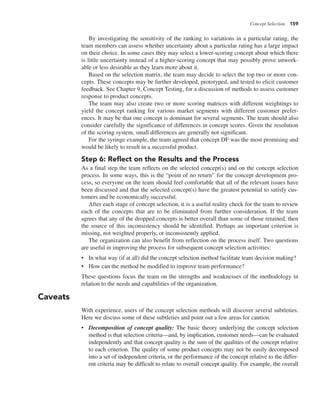 Concept Selection 159
By investigating the sensitivity of the ranking to variations in a particular rating, the
team members can assess whether uncertainty about a particular rating has a large impact
on their choice. In some cases they may select a lower-scoring concept about which there
is little uncertainty instead of a higher-scoring concept that may possibly prove unwork-
able or less desirable as they learn more about it.
Based on the selection matrix, the team may decide to select the top two or more con-
cepts. These concepts may be further developed, prototyped, and tested to elicit customer
feedback. See Chapter 9, Concept Testing, for a discussion of methods to assess customer
response to product concepts.
The team may also create two or more scoring matrices with different weightings to
yield the concept ranking for various market segments with different customer prefer-
ences. It may be that one concept is dominant for several segments. The team should also
consider carefully the significance of differences in concept scores. Given the resolution
of the scoring system, small differences are generally not significant.
For the syringe example, the team agreed that concept DF was the most promising and
would be likely to result in a successful product.
Step 6: Reflect on the Results and the Process
As a final step the team reflects on the selected concept(s) and on the concept selection
process. In some ways, this is the “point of no return” for the concept development pro-
cess, so everyone on the team should feel comfortable that all of the relevant issues have
been discussed and that the selected concept(s) have the greatest potential to satisfy cus-
tomers and be economically successful.
After each stage of concept selection, it is a useful reality check for the team to review
each of the concepts that are to be eliminated from further consideration. If the team
agrees that any of the dropped concepts is better overall than some of those retained, then
the source of this inconsistency should be identified. Perhaps an important criterion is
missing, not weighted properly, or inconsistently applied.
The organization can also benefit from reflection on the process itself. Two questions
are useful in improving the process for subsequent concept selection activities:
• In what way (if at all) did the concept selection method facilitate team decision making?
• How can the method be modified to improve team performance?
These questions focus the team on the strengths and weaknesses of the methodology in
relation to the needs and capabilities of the organization.
Caveats
With experience, users of the concept selection methods will discover several subtleties.
Here we discuss some of these subtleties and point out a few areas for caution.
• Decomposition of concept quality: The basic theory underlying the concept selection
method is that selection criteria—and, by implication, customer needs—can be evaluated
independently and that concept quality is the sum of the qualities of the concept relative
to each criterion. The quality of some product concepts may not be easily decomposed
into a set of independent criteria, or the performance of the concept relative to the differ-
ent criteria may be difficult to relate to overall concept quality. For example, the overall
 