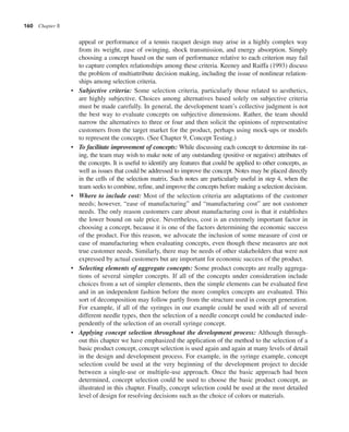 160 Chapter 8
appeal or performance of a tennis racquet design may arise in a highly complex way
from its weight, ease of swinging, shock transmission, and energy absorption. Simply
choosing a concept based on the sum of performance relative to each criterion may fail
to capture complex relationships among these criteria. Keeney and Raiffa (1993) discuss
the problem of multiattribute decision making, including the issue of nonlinear relation-
ships among selection criteria.
• Subjective criteria: Some selection criteria, particularly those related to aesthetics,
are highly subjective. Choices among alternatives based solely on subjective criteria
must be made carefully. In general, the development team’s collective judgment is not
the best way to evaluate concepts on subjective dimensions. Rather, the team should
narrow the alternatives to three or four and then solicit the opinions of representative
customers from the target market for the product, perhaps using mock-ups or models
to represent the concepts. (See Chapter 9, Concept Testing.)
• To facilitate improvement of concepts: While discussing each concept to determine its rat-
ing, the team may wish to make note of any outstanding (positive or negative) attributes of
the concepts. It is useful to identify any features that could be applied to other concepts, as
well as issues that could be addressed to improve the concept. Notes may be placed directly
in the cells of the selection matrix. Such notes are particularly useful in step 4, when the
team seeks to combine, refine, and improve the concepts before making a selection decision.
• Where to include cost: Most of the selection criteria are adaptations of the customer
needs; however, “ease of manufacturing” and “manufacturing cost” are not customer
needs. The only reason customers care about manufacturing cost is that it establishes
the lower bound on sale price. Nevertheless, cost is an extremely important factor in
choosing a concept, because it is one of the factors determining the economic success
of the product. For this reason, we advocate the inclusion of some measure of cost or
ease of manufacturing when evaluating concepts, even though these measures are not
true customer needs. Similarly, there may be needs of other stakeholders that were not
expressed by actual customers but are important for economic success of the product.
• Selecting elements of aggregate concepts: Some product concepts are really aggrega-
tions of several simpler concepts. If all of the concepts under consideration include
choices from a set of simpler elements, then the simple elements can be evaluated first
and in an independent fashion before the more complex concepts are evaluated. This
sort of decomposition may follow partly from the structure used in concept generation.
For example, if all of the syringes in our example could be used with all of several
different needle types, then the selection of a needle concept could be conducted inde-
pendently of the selection of an overall syringe concept.
• Applying concept selection throughout the development process: Although through-
out this chapter we have emphasized the application of the method to the selection of a
basic product concept, concept selection is used again and again at many levels of detail
in the design and development process. For example, in the syringe example, concept
selection could be used at the very beginning of the development project to decide
between a single-use or multiple-use approach. Once the basic approach had been
determined, concept selection could be used to choose the basic product concept, as
illustrated in this chapter. Finally, concept selection could be used at the most detailed
level of design for resolving decisions such as the choice of colors or materials.
 