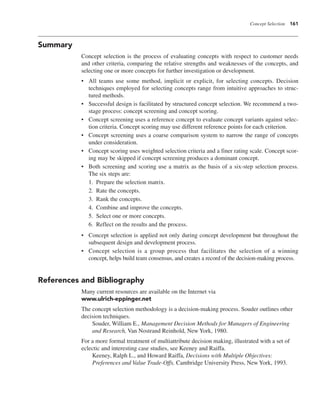 Concept Selection 161
Summary
Concept selection is the process of evaluating concepts with respect to customer needs
and other criteria, comparing the relative strengths and weaknesses of the concepts, and
selecting one or more concepts for further investigation or development.
• All teams use some method, implicit or explicit, for selecting concepts. Decision
techniques employed for selecting concepts range from intuitive approaches to struc-
tured methods.
• Successful design is facilitated by structured concept selection. We recommend a two-
stage process: concept screening and concept scoring.
• Concept screening uses a reference concept to evaluate concept variants against selec-
tion criteria. Concept scoring may use different reference points for each criterion.
• Concept screening uses a coarse comparison system to narrow the range of concepts
under consideration.
• Concept scoring uses weighted selection criteria and a finer rating scale. Concept scor-
ing may be skipped if concept screening produces a dominant concept.
• Both screening and scoring use a matrix as the basis of a six-step selection process.
The six steps are:
1. Prepare the selection matrix.
2. Rate the concepts.
3. Rank the concepts.
4. Combine and improve the concepts.
5. Select one or more concepts.
6. Reflect on the results and the process.
• Concept selection is applied not only during concept development but throughout the
subsequent design and development process.
• Concept selection is a group process that facilitates the selection of a winning
concept, helps build team consensus, and creates a record of the decision-making process.
References and Bibliography
Many current resources are available on the Internet via
www.ulrich-eppinger.net
The concept selection methodology is a decision-making process. Souder outlines other
decision techniques.
Souder, William E., Management Decision Methods for Managers of Engineering
and Research, Van Nostrand Reinhold, New York, 1980.
For a more formal treatment of multiattribute decision making, illustrated with a set of
eclectic and interesting case studies, see Keeney and Raiffa.
Keeney, Ralph L., and Howard Raiffa, Decisions with Multiple Objectives:
Preferences and Value Trade-Offs, Cambridge University Press, New York, 1993.
 