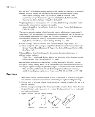 162 Chapter 8
Pahl and Beitz’s influential engineering design textbook contains an excellent set of systematic
methods. The book outlines two concept selection methods similar to concept scoring.
Pahl, Gerhard, Wolfgang Beitz, Jörg Feldhusen, and Karl-Heinrich Grote,
Engineering Design: A Systematic Approach, third edition, K. Wallace and L.
Blessing, translators, Springer-Verlag, New York, 2007.
Weighting alternatives for selection is not a new idea. The following is one of the earlier
references for using selection matrices with weights.
Alger, J.R., and C.V. Hays, Creative Synthesis in Design, Prentice Hall, Englewood
Cliffs, NJ, 1964.
The concept-screening method is based upon the concept selection process presented by
Stuart Pugh. Pugh was known to criticize more quantitative methods, such as the concept-
scoring method presented in this chapter. He cautioned that numbers can be misleading
and can reduce the focus on creativity required to develop better concepts.
Pugh, Stuart, Total Design, Addison-Wesley, Reading, MA, 1990.
Concept scoring is similar to a method often called the Kepner-Tregoe method. It is
described, along with other techniques for problem identification and solution, in their text.
Kepner, Charles H., and Benjamin B. Tregoe, The Rational Manager, McGraw-Hill,
New York, 1965.
Urban and Hauser describe techniques for determining the relative importance of
different product attributes.
Urban, Glen L., and John R. Hauser, Design and Marketing of New Products, second
edition, Prentice Hall, Englewood Cliffs, NJ, 1993.
Otto and Wood present a method to include certainty bounds with the ratings given to
concepts in concept scoring. These can be combined to derive an estimate of the error in
selecting the highest-scoring concept and to compute a confidence interval for the results.
Otto, Kevin N., and Kristin L. Wood, “Estimating Errors in Concept Selection,”
ASME Design Engineering Technical Conferences, Vol. DE-83, 1995, pp. 397–412.
Exercises
1. How can the concept selection methods be used to benchmark or evaluate existing prod-
ucts? Perform such an evaluation for five automobiles you might consider purchasing.
2. Propose a set of selection criteria for the choice of a battery technology for use in a
portable computer.
3. Perform concept screening for the four pencil holder concepts shown below. Assume
the pencil holders are for a member of a product development team who is continually
moving from site to site.
4. Repeat Exercise 3, but use concept scoring.
Zip Pouch Screw Cap Clam Shell Slider
 