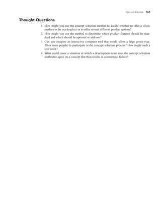Concept Selection 163
Thought Questions
1. How might you use the concept selection method to decide whether to offer a single
product to the marketplace or to offer several different product options?
2. How might you use the method to determine which product features should be stan-
dard and which should be optional or add-ons?
3. Can you imagine an interactive computer tool that would allow a large group (say,
20 or more people) to participate in the concept selection process? How might such a
tool work?
4. What could cause a situation in which a development team uses the concept selection
method to agree on a concept that then results in commercial failure?
 