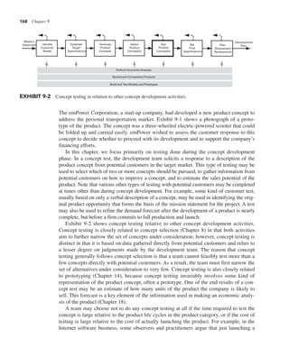 168 Chapter 9
The emPower Corporation, a start-up company, had developed a new product concept to
address the personal transportation market. Exhibit 9-1 shows a photograph of a proto-
type of the product. The concept was a three-wheeled electric-powered scooter that could
be folded up and carried easily. emPower wished to assess the customer response to this
concept to decide whether to proceed with its development and to support the company’s
financing efforts.
In this chapter, we focus primarily on testing done during the concept development
phase. In a concept test, the development team solicits a response to a description of the
product concept from potential customers in the target market. This type of testing may be
used to select which of two or more concepts should be pursued, to gather information from
potential customers on how to improve a concept, and to estimate the sales potential of the
product. Note that various other types of testing with potential customers may be completed
at times other than during concept development. For example, some kind of customer test,
usually based on only a verbal description of a concept, may be used in identifying the orig-
inal product opportunity that forms the basis of the mission statement for the project. A test
may also be used to refine the demand forecast after the development of a product is nearly
complete, but before a firm commits to full production and launch.
Exhibit 9-2 shows concept testing relative to other concept development activities.
Concept testing is closely related to concept selection (Chapter 8) in that both activities
aim to further narrow the set of concepts under consideration; however, concept testing is
distinct in that it is based on data gathered directly from potential customers and relies to
a lesser degree on judgments made by the development team. The reason that concept
testing generally follows concept selection is that a team cannot feasibly test more than a
few concepts directly with potential customers. As a result, the team must first narrow the
set of alternatives under consideration to very few. Concept testing is also closely related
to prototyping (Chapter 14), because concept testing invariably involves some kind of
representation of the product concept, often a prototype. One of the end results of a con-
cept test may be an estimate of how many units of the product the company is likely to
sell. This forecast is a key element of the information used in making an economic analy-
sis of the product (Chapter 18).
A team may choose not to do any concept testing at all if the time required to test the
concept is large relative to the product life cycles in the product category, or if the cost of
testing is large relative to the cost of actually launching the product. For example, in the
Internet software business, some observers and practitioners argue that just launching a
Identify
Customer
Needs
Establish
Target
Specifications
Generate
Product
Concepts
Test
Product
Concept(s)
Set
Final
Specifications
Plan
Downstream
Development
Development
Plan
Mission
Statement Select
Product
Concept(s)
Perform Economic Analysis
Benchmark Competitive Products
Build and Test Models and Prototypes
EXHIBIT 9-2 Concept testing in relation to other concept development activities.
 