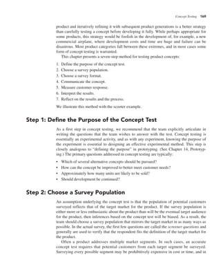 Concept Testing 169
product and iteratively refining it with subsequent product generations is a better strategy
than carefully testing a concept before developing it fully. While perhaps appropriate for
some products, this strategy would be foolish in the development of, for example, a new
commercial airplane, where development costs and time are huge and failure can be
disastrous. Most product categories fall between these extremes, and in most cases some
form of concept testing is warranted.
This chapter presents a seven-step method for testing product concepts:
1. Define the purpose of the concept test.
2. Choose a survey population.
3. Choose a survey format.
4. Communicate the concept.
5. Measure customer response.
6. Interpret the results.
7. Reflect on the results and the process.
We illustrate this method with the scooter example.
Step 1: Define the Purpose of the Concept Test
As a first step in concept testing, we recommend that the team explicitly articulate in
writing the questions that the team wishes to answer with the test. Concept testing is
essentially an experimental activity, and as with any experiment, knowing the purpose of
the experiment is essential to designing an effective experimental method. This step is
closely analogous to “defining the purpose” in prototyping. (See Chapter 14, Prototyp-
ing.) The primary questions addressed in concept testing are typically:
• Which of several alternative concepts should be pursued?
• How can the concept be improved to better meet customer needs?
• Approximately how many units are likely to be sold?
• Should development be continued?
Step 2: Choose a Survey Population
An assumption underlying the concept test is that the population of potential customers
surveyed reflects that of the target market for the product. If the survey population is
either more or less enthusiastic about the product than will be the eventual target audience
for the product, then inferences based on the concept test will be biased. As a result, the
team should choose a survey population that mirrors the target market in as many ways as
possible. In the actual survey, the first few questions are called the screener questions and
generally are used to verify that the respondent fits the definition of the target market for
the product.
Often a product addresses multiple market segments. In such cases, an accurate
concept test requires that potential customers from each target segment be surveyed.
Surveying every possible segment may be prohibitively expensive in cost or time, and in
 