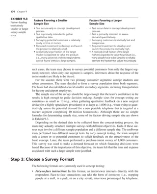 170 Chapter 9
such cases, the team may choose to survey potential customers from only the largest seg-
ment; however, when only one segment is sampled, inferences about the response of the
entire market are likely to be biased.
For the scooter, there were two primary consumer segments: college students and
urban commuters. The team decided to form a survey population from both segments.
The team had also identified several smaller secondary segments, including transportation
for factory and airport employees.
The sample size of the survey should be large enough that the team’s confidence in the
results is high enough to guide decision making. Sample sizes for concept testing are
sometimes as small as 10 (e.g., when gathering qualitative feedback on a new surgical
device for a highly specialized procedure) or as large as 1,000 (e.g., when trying to quan-
titatively assess the potential demand for a new portable telephone that is targeted at a
market segment comprising 10 million households). Although there are no simple
formulas for determining sample size, some of the factors driving sample size are shown
in Exhibit 9-3.
Depending on the desired data to be collected from the concept-testing process, the
team may actually structure multiple surveys with different objectives. Each of these sur-
veys may involve a different sample population and a different sample size. The emPower
team performed two different concept tests. In early concept testing, the team sampled
only a dozen or so potential customers to solicit feedback on the attractiveness of the
basic concept. Later, the team performed a purchase-intent survey of 1,000 customers.
This survey was used to make a demand forecast on which financing decisions were
based. Because of the importance of this objective, the team felt that the time and expense
associated with such a large sample were justified.
Step 3: Choose a Survey Format
The following formats are commonly used in concept testing:
• Face-to-face interaction: In this format, an interviewer interacts directly with the
respondent. Face-to-face interactions can take the form of intercepts (i.e., stopping
people at a mall, in a park, or on a city street), interviews prearranged by telephone,
Factors Favoring a Smaller Factors Favoring a Larger
Sample Size Sample Size
• Test occurs early in concept development
process.
• Test is primarily intended to gather
qualitative data.
• Surveying potential customers is relatively
costly in time or money.
• Required investment to develop and launch
the product is relatively small.
• A relatively large fraction of the target
market is expected to value the product
(i.e., many positively inclined respondents
can be found without a large sample).
EXHIBIT 9-3
Factors leading
to relatively
smaller or larger
survey sample
sizes.
• Test occurs later in concept development
process.
• Test is primarily intended to assess
demand quantitatively.
• Surveying customers is relatively fast and
inexpensive.
• Required investment to develop and
launch the product is relatively high.
• A relatively small fraction of the target
market is expected to value the product (i.e.,
many people have to be sampled to reliably
estimate the fraction that values the product).
 