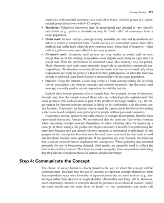 Concept Testing 171
interviews with potential customers at a trade-show booth, or focus groups (i.e., prear-
ranged group discussions with 6–12 people).
• Telephone: Telephone interviews may be prearranged and targeted at very specific
individuals (e.g., pediatric dentists) or may be “cold calls” of consumers from a
target population.
• Postal mail: In mail surveys, concept-testing materials are sent and respondents are
asked to return a completed form. Postal surveys are somewhat slower than other
methods and suffer from relatively poor response rates. Some kind of incentive—often
cash or a gift—is sometimes offered to increase response.
• Electronic mail: Electronic mail surveys are very similar to postal mail surveys,
except that (as of this writing) respondents seem slightly more likely to reply than via
postal mail. With the proliferation of unwanted e-mail, this tendency may not persist.
Many electronic mail users react extremely negatively to unsolicited commercial cor-
respondence. We therefore recommend that electronic mail surveys be used only when
respondents are likely to perceive a benefit to their participation, or when the team has
already established some kind of positive relationship with the target population.
• Internet: Using the Internet, a team may create a virtual concept-testing site in which
survey participants can observe concepts and provide responses. An electronic mail
message is usually used to recruit respondents to visit the test site.
Each of these formats presents risks of sample bias. For example, the use of electronic
formats may bias the sample toward those who are technologically sophisticated. For
some products, this sophistication is part of the profile of the target market (e.g., the tar-
get market for Internet software products is likely to be comfortable with electronic sur-
vey formats). Conversely, an Internet survey might be a particularly bad format for testing
a television-based computer concept targeted at people without personal computers.
Exploratory testing, typical in the early phases of concept development, benefits from
open-ended interactive formats. We recommend that the team use face-to-face formats
when presenting multiple concept alternatives or when soliciting ideas for improving a
concept. In these settings, the product developers themselves benefit from performing the
interviews because they can directly observe reactions to the product in rich detail. As the
purpose of the concept test becomes more focused, more structured formats such as mail
and telephone become more appropriate. If the questions are very focused, the team can
hire a market research firm to implement the concept test. When gathering data intended
primarily for use in forecasting demand, third parties are generally used to collect the
data in face-to-face formats. This helps to avoid a sympathy bias—respondents indicating
that they like the concept to please an anxious product developer.
Step 4: Communicate the Concept
The choice of survey format is closely linked to the way in which the concept will be
communicated. Research into the use of sketches to represent concept alternatives finds
that respondents react more favorably to representations that are more realistic (e.g., ren-
derings) rather than stylized or rough sketches (Macomber and Yang, 2011). However,
most importantly, alternative concepts should be presented in an identical manner—using
the same media and the same level of detail—so that respondents can make fair
 