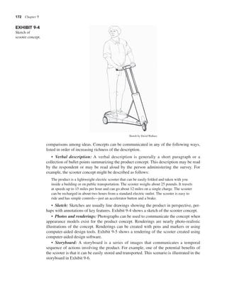 172 Chapter 9
comparisons among ideas. Concepts can be communicated in any of the following ways,
listed in order of increasing richness of the description.
• Verbal description: A verbal description is generally a short paragraph or a
collection of bullet points summarizing the product concept. This description may be read
by the respondent or may be read aloud by the person administering the survey. For
example, the scooter concept might be described as follows:
The product is a lightweight electric scooter that can be easily folded and taken with you
inside a building or on public transportation. The scooter weighs about 25 pounds. It travels
at speeds up to 15 miles per hour and can go about 12 miles on a single charge. The scooter
can be recharged in about two hours from a standard electric outlet. The scooter is easy to
ride and has simple controls—just an accelerator button and a brake.
• Sketch: Sketches are usually line drawings showing the product in perspective, per-
haps with annotations of key features. Exhibit 9-4 shows a sketch of the scooter concept.
• Photos and renderings: Photographs can be used to communicate the concept when
appearance models exist for the product concept. Renderings are nearly photo-realistic
illustrations of the concept. Renderings can be created with pens and markers or using
computer-aided design tools. Exhibit 9-5 shows a rendering of the scooter created using
computer-aided design software.
• Storyboard: A storyboard is a series of images that communicates a temporal
sequence of actions involving the product. For example, one of the potential benefits of
the scooter is that it can be easily stored and transported. This scenario is illustrated in the
storyboard in Exhibit 9-6.
EXHIBIT 9-4
Sketch of
scooter concept.
Sketch by David Wallace
 
