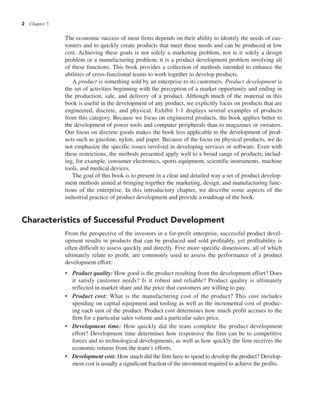 2 Chapter 1
The economic success of most firms depends on their ability to identify the needs of cus-
tomers and to quickly create products that meet these needs and can be produced at low
cost. Achieving these goals is not solely a marketing problem, nor is it solely a design
problem or a manufacturing problem; it is a product development problem involving all
of these functions. This book provides a collection of methods intended to enhance the
abilities of cross-functional teams to work together to develop products.
A product is something sold by an enterprise to its customers. Product development is
the set of activities beginning with the perception of a market opportunity and ending in
the production, sale, and delivery of a product. Although much of the material in this
book is useful in the development of any product, we explicitly focus on products that are
engineered, discrete, and physical. Exhibit 1-1 displays several examples of products
from this category. Because we focus on engineered products, the book applies better to
the development of power tools and computer peripherals than to magazines or sweaters.
Our focus on discrete goods makes the book less applicable to the development of prod-
ucts such as gasoline, nylon, and paper. Because of the focus on physical products, we do
not emphasize the specific issues involved in developing services or software. Even with
these restrictions, the methods presented apply well to a broad range of products, includ-
ing, for example, consumer electronics, sports equipment, scientific instruments, machine
tools, and medical devices.
The goal of this book is to present in a clear and detailed way a set of product develop-
ment methods aimed at bringing together the marketing, design, and manufacturing func-
tions of the enterprise. In this introductory chapter, we describe some aspects of the
industrial practice of product development and provide a roadmap of the book.
Characteristics of Successful Product Development
From the perspective of the investors in a for-profit enterprise, successful product devel-
opment results in products that can be produced and sold profitably, yet profitability is
often difficult to assess quickly and directly. Five more specific dimensions, all of which
ultimately relate to profit, are commonly used to assess the performance of a product
development effort:
• Product quality: How good is the product resulting from the development effort? Does
it satisfy customer needs? Is it robust and reliable? Product quality is ultimately
reflected in market share and the price that customers are willing to pay.
• Product cost: What is the manufacturing cost of the product? This cost includes
spending on capital equipment and tooling as well as the incremental cost of produc-
ing each unit of the product. Product cost determines how much profit accrues to the
firm for a particular sales volume and a particular sales price.
• Development time: How quickly did the team complete the product development
effort? Development time determines how responsive the firm can be to competitive
forces and to technological developments, as well as how quickly the firm receives the
economic returns from the team’s efforts.
• Development cost: How much did the firm have to spend to develop the product? Develop-
ment cost is usually a significant fraction of the investment required to achieve the profits.
 