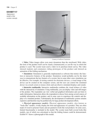 174 Chapter 9
• Video: Video images allow even more dynamism than the storyboard. With video,
the form of the product itself can be clearly communicated, as can the way in which the
product is used. The scooter team used a video in its purchase-intent survey. The video
showed students and commuters riding prototypes of the product and showed an
animation of the folding mechanism.
• Simulation: Simulation is generally implemented as software that mimics the func-
tion or interactive features of the product. Simulation would probably not be the ideal
way to communicate the key features of a scooter, but in some other cases simulation can
be effective. For example, in testing controls for electronic devices, a visual image of the
device can be created on the computer screen, and the user can control the simulated
device via a touch screen or mouse clicks and can observe simulated displays and sounds.
• Interactive multimedia: Interactive multimedia combines the visual richness of video
with the interactivity of simulation. Using multimedia, you can display video and still images
of the product. The respondent can view verbal and graphical information and can listen to
audio information. Interaction allows the respondent to choose from among several sources of
available information on the product, and in some cases to experience the controls and dis-
plays of a simulated product. Unfortunately, the development of multimedia systems remains
expensive and therefore may be justified only for large product development efforts.
• Physical appearance models: Physical appearance models, also known as
“looks-like” models, vividly display the form and appearance of a product. They are often
made of wood or polymer foams and are painted to look like real products. In some cases,
limited functionality is included in the model. The scooter team built several looks-like
models, one of which was articulated so that the folding feature could be demonstrated.
Exhibit 9-7 shows a photograph of this model.
EXHIBIT 9-7
Appearance
model of the
scooter concept.
Courtesy of emPower Corporation
 