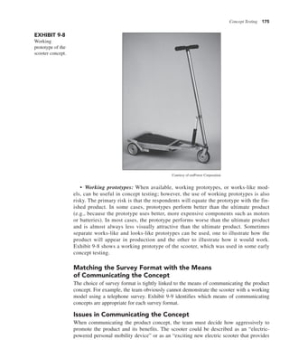 Concept Testing 175
• Working prototypes: When available, working prototypes, or works-like mod-
els, can be useful in concept testing; however, the use of working prototypes is also
risky. The primary risk is that the respondents will equate the prototype with the fin-
ished product. In some cases, prototypes perform better than the ultimate product
(e.g., because the prototype uses better, more expensive components such as motors
or batteries). In most cases, the prototype performs worse than the ultimate product
and is almost always less visually attractive than the ultimate product. Sometimes
separate works-like and looks-like prototypes can be used, one to illustrate how the
product will appear in production and the other to illustrate how it would work.
Exhibit 9-8 shows a working prototype of the scooter, which was used in some early
concept testing.
Matching the Survey Format with the Means
of Communicating the Concept
The choice of survey format is tightly linked to the means of communicating the product
concept. For example, the team obviously cannot demonstrate the scooter with a working
model using a telephone survey. Exhibit 9-9 identifies which means of communicating
concepts are appropriate for each survey format.
Issues in Communicating the Concept
When communicating the product concept, the team must decide how aggressively to
promote the product and its benefits. The scooter could be described as an “electric-
powered personal mobility device” or as an “exciting new electric scooter that provides
EXHIBIT 9-8
Working
prototype of the
scooter concept.
Courtesy of emPower Corporation
 
