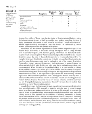 176 Chapter 9
freedom from gridlock.” In our view, the description of the concept should closely mirror
the information that the user is likely to consider when making a purchase decision. If
highly promotional information is used, it can be labeled as a “sample advertisement,”
perhaps supplemented by mock-ups of “magazine articles” or “comments by current
owners” providing additional descriptions of the product.
Researchers and practitioners argue endlessly about whether the purchase price of the
product should be included as part of the concept description. Price is a very powerful
lever on customer response, and, therefore, pricing information can dramatically influ-
ence the results of a concept test. We recommend that price be omitted from the concept
description unless the price of the product is expected to be unusually high or low. For
example, the primary benefit of a concept may be that it provides basic functionality at a
very low price. In this case, price must be included as part of the concept description.
Conversely, a product may provide extremely high performance or unique features, but
only at a relatively high price. In this case, price must also be included as part of the con-
cept description. When the price of the product is likely to be quite similar to existing
products and to customer expectations, price can be omitted from the concept description.
Instead of including price in the concept description, we suggest that the respondent be
asked explicitly what his or her expectation of price would be. If the resulting customer
expectations differ substantially from the team’s pricing plans, then the team may need to
either consider modifications to the concept or repeat the concept test including price as a
product attribute. Because the scooter was a new product category, for which customers
had not developed clear pricing expectations, the emPower team chose to include their
target price as part of the concept description.
Instead of showing a single concept, the team may choose to ask a respondent to select
from several alternatives. This approach is attractive when the team is trying to decide
among several concepts under consideration. A variant on this approach is to present the
concept for the new product along with descriptions and pictures of the most successful
existing products. This approach has the advantage of allowing respondents to directly
assess attributes of the product concept in comparison to those of competitors. Assuming
the products would be equally distributed and promoted, this approach also allows the
team to estimate potential market share. Using a forced-choice survey technique is likely
to be most effective in cases for which there is a narrowly defined product category with
relatively few existing products.
EXHIBIT 9-9
Appropriateness
of different
survey formats
for different
ways of
communicating
the product
concept.
Electronic Postal Face-to-
Telephone Mail Mail Internet Face
Verbal description • • • • •
Sketch • • • •
Photo or rendering • • • •
Storyboard • • • •
Video • •
Simulation • •
Interactive multimedia • •
Physical appearance model •
Working prototype •
 