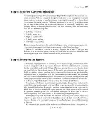 Concept Testing 177
Step 5: Measure Customer Response
Most concept test surveys first communicate the product concept and then measure cus-
tomer response. When a concept test is performed early in the concept development
phase, customer response is usually measured by asking the respondent to choose from
two or more alternative concepts. Additional questions focus on why respondents react
the way they do and on how the product concepts could be improved. Concept tests also
generally attempt to measure purchase intent. The most commonly used purchase-intent
scale has five response categories:
• Definitely would buy.
• Probably would buy.
• Might or might not buy.
• Probably would not buy.
• Definitely would not buy.
There are many alternatives to this scale, including providing seven or more response cat-
egories or asking respondents to indicate a numerical probability of purchase.
Exhibit 9-10 shows an example of a survey form for the scooter. This form was
designed to be an interview guide for a face-to-face format in which both a brochure and
a working prototype were used to communicate the product concept.
Step 6: Interpret the Results
If the team is simply interested in comparing two or more concepts, interpretation of the
results is straightforward. If one concept dominates the others and the team is confident
that the respondents understood the key differences among the concepts, then the team
can simply choose the preferred concept. If the results are not conclusive, the team may
decide to choose a concept based on cost or other considerations, or may decide to offer
multiple versions of the product. Note that care must be applied in making this judgment
for cases in which manufacturing costs are dramatically different among the concepts
under comparison and in which no price information is communicated to the respondents.
In such cases, respondents may be biased to select the most costly alternative.
In many cases the team is also interested in estimating the demand for a product in the
period following launch, usually one year. Here we present a model for estimating the
sales potential of durables. By durables we mean products that last several years, and for
which there is, therefore, a negligible repeat-purchase rate. These products are in contrast
to consumer packaged goods, like razor blades, toothpaste, or frozen food, for which
forecasting models must consider rates of trial and subsequent repeat purchase.
Before proceeding with the model, we note that forecasting sales of new products is
subject to a great deal of uncertainty and exhibits notoriously high errors. Nevertheless,
forecasts do tend to be correlated with actual demand and so provide useful information
to the team.
We estimate Q, the quantity of the product expected to be sold during a time period, as
Q 5 N 3 A 3 P
 