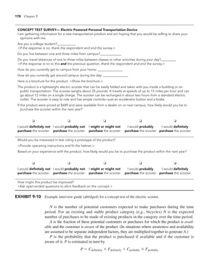 178 Chapter 9
N is the number of potential customers expected to make purchases during the time
period. For an existing and stable product category (e.g., bicycles) N is the expected
number of purchases to be made of existing products in the category over the time period.
A is the fraction of these potential customers or purchases for which the product is avail-
able and the customer is aware of the product. (In situations where awareness and availability
are assumed to be separate independent factors, they are multiplied together to generate A.)
P is the probability that the product is purchased if available and if the customer is
aware of it. P is estimated in turn by
P 5 Cdefinitely 3 Fdefinitely 1 Cprobably 3 Fprobably
EXHIBIT 9-10 Example interview guide (abridged) for a concept test of the electric scooter.
CONCEPT TEST SURVEY— Electric Powered Personal Transportation Device
I am gathering information for a new transportation product and am hoping that you would be willing to share your
opinions with me.
Are you a college student?___________
<If the response is no, thank the respondent and end the survey.>
Do you live between one and three miles from campus?_____________
Do you travel distances of one to three miles between classes or other activities during your day?_________
<If the response is no to this and the previous question, thank the respondent and end the survey.>
How do you currently get to campus from your home: _______________
How do you currently get around campus during the day: _______________
Here is a brochure for the product. <Show the brochure.>
The product is a lightweight electric scooter that can be easily folded and taken with you inside a building or on
public transportation. The scooter weighs about 25 pounds. It travels at speeds of up to 15 miles per hour and can
go about 12 miles on a single charge. The scooter can be recharged in about two hours from a standard electric
outlet. The scooter is easy to ride and has simple controls—just an accelerator button and a brake.
If the product were priced at $689 and were available from a dealer on or near campus, how likely would you be to
purchase the scooter within the next year?
❏ ❏ ❏ ❏ ❏
I would definitely not I would probably not I might or might not I would probably I would definitely
purchase the scooter purchase the scooter purchase the scooter purchase the scooter purchase the scooter
Would you be interested in test riding a prototype of the product?
<Provide operating instructions and fit the helmet.>
Based on your experience with the product, how likely would you be to purchase the product within the next year?
❏ ❏ ❏ ❏ ❏
I would definitely not I would probably not I might or might not I would probably I would definitely
purchase the scooter purchase the scooter purchase the scooter purchase the scooter purchase the scooter
How might this product be improved?
<Ask open-ended questions to elicit feedback on the concept.>
 