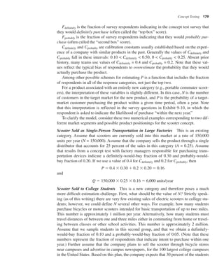 Concept Testing 179
Fdefinitely is the fraction of survey respondents indicating in the concept test survey that
they would definitely purchase (often called the “top box” score).
Fprobably is the fraction of survey respondents indicating that they would probably pur-
chase (often called the “second box” score).
Cdefinitely and Cprobably are calibration constants usually established based on the experi-
ence of a company with similar products in the past. Generally the values of Cdefinitely and
Cprobably fall in these intervals: 0.10 < Cdefinitely < 0.50, 0 < Cprobably < 0.25. Absent prior
history, many teams use values of Cdefinitely = 0.4 and Cprobably = 0.2. Note that these val-
ues reflect the typical bias of respondents to overestimate the probability that they would
actually purchase the product.
Among other possible schemes for estimating P is a function that includes the fraction
of respondents in all of the response categories, not just the top two.
For a product associated with an entirely new category (e.g., portable commuter scoot-
ers), the interpretation of these variables is slightly different. In this case, N is the number
of customers in the target market for the new product, and P is the probability of a target-
market customer purchasing the product within a given time period, often a year. Note
that this interpretation is reflected in the survey questions in Exhibit 9-10, in which the
respondent is asked to indicate the likelihood of purchase “within the next year.”
To clarify the model, consider these two numerical examples corresponding to two dif-
ferent market segments and possible product positionings for the scooter concept.
Scooter Sold as Single-Person Transportation in Large Factories This is an existing
category. Assume that scooters are currently sold into this market at a rate of 150,000
units per year (N = 150,000). Assume that the company sells the product through a single
distributor that accounts for 25 percent of the sales in this category (A = 0.25). Assume
that results from a concept test with factory managers responsible for purchasing trans-
portation devices indicate a definitely-would-buy fraction of 0.30 and probably-would-
buy fraction of 0.20. If we use a value of 0.4 for Cdefinitely and 0.2 for Cprobably, then
P 5 0.4 3 0.30 1 0.2 3 0.20 5 0.16
and
Q 5 150,000 3 0.25 3 0.16 5 6,000 units/year
Scooter Sold to College Students This is a new category and therefore poses a much
more difficult estimation challenge. First, what should be the value of N? Strictly speak-
ing (as of this writing) there are very few existing sales of electric scooters to college stu-
dents; however, we could define N several other ways. For example, how many students
purchase bicycles or motor scooters intended for basic transportation of up to two miles.
This number is approximately 1 million per year. Alternatively, how many students must
travel distances of between one and three miles either in commuting from home or travel-
ing between classes or other school activities. This number is approximately 2 million.
Assume that we sample students in this second group, and that we obtain a definitely-
would-buy fraction of 0.10 and a probably-would-buy fraction of 0.05. (Note that these
numbers represent the fraction of respondents that indicate intent to purchase within one
year.) Further assume that the company plans to sell the scooter through bicycle stores
near campuses and advertise in campus newspapers, for the 100 largest college campuses
in the United States. Based on this plan, the company expects that 30 percent of the students
 