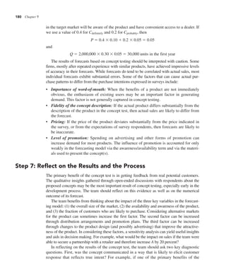 180 Chapter 9
in the target market will be aware of the product and have convenient access to a dealer. If
we use a value of 0.4 for Cdefinitely and 0.2 for Cprobably, then
P 5 0.4 3 0.10 1 0.2 3 0.05 5 0.05
and
Q 5 2,000,000 3 0.30 3 0.05 5 30,000 units in the first year
The results of forecasts based on concept testing should be interpreted with caution. Some
firms, mostly after repeated experience with similar products, have achieved impressive levels
of accuracy in their forecasts. While forecasts do tend to be correlated with actual sales, most
individual forecasts exhibit substantial errors. Some of the factors that can cause actual pur-
chase patterns to differ from the purchase intentions expressed in surveys include:
• Importance of word-of-mouth: When the benefits of a product are not immediately
obvious, the enthusiasm of existing users may be an important factor in generating
demand. This factor is not generally captured in concept testing.
• Fidelity of the concept description: If the actual product differs substantially from the
description of the product in the concept test, then actual sales are likely to differ from
the forecast.
• Pricing: If the price of the product deviates substantially from the price indicated in
the survey, or from the expectations of survey respondents, then forecasts are likely to
be inaccurate.
• Level of promotion: Spending on advertising and other forms of promotion can
increase demand for most products. The influence of promotion is accounted for only
weakly in the forecasting model via the awareness/availability term and via the materi-
als used to present the concept(s).
Step 7: Reflect on the Results and the Process
The primary benefit of the concept test is in getting feedback from real potential customers.
The qualitative insights gathered through open-ended discussions with respondents about the
proposed concepts may be the most important result of concept testing, especially early in the
development process. The team should reflect on this evidence as well as on the numerical
outcome of its forecast.
The team benefits from thinking about the impact of the three key variables in the forecast-
ing model: (1) the overall size of the market, (2) the availability and awareness of the product,
and (3) the fraction of customers who are likely to purchase. Considering alternative markets
for the product can sometimes increase the first factor. The second factor can be increased
through distribution arrangements and promotion plans. The third factor can be increased
through changes to the product design (and possibly advertising) that improve the attractive-
ness of the product. In considering these factors, a sensitivity analysis can yield useful insights
and aids in decision making. For example, what would be the impact on sales if the team were
able to secure a partnership with a retailer and therefore increase A by 20 percent?
In reflecting on the results of the concept test, the team should ask two key diagnostic
questions. First, was the concept communicated in a way that is likely to elicit customer
response that reflects true intent? For example, if one of the primary benefits of the
 