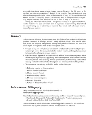Concept Testing 181
concept is its aesthetic appeal, was the concept presented in a way that this aspect of the
product was clear to respondents? Second, is the resulting forecast consistent with
observed sales rates of similar products? For example, if only 1,000 gasoline-powered
GoPed scooters (a competing product) are currently sold to college students each year,
why does the emPower team believe it will sell 30 times as many of its product?
Finally, we note that experience with a new product is likely to be applicable to future,
similar products. The team can benefit from its experience by documenting the results of
its concept testing and by attempting to reconcile these results with subsequent observa-
tions of product success.
Summary
A concept test solicits a direct response to a description of the product concept from
potential customers in the target market. Concept testing is distinct from concept selec-
tion in that it is based on data gathered directly from potential customers and relies to a
lesser degree on judgments made by the development team.
• Concept testing can verify that customer needs have been adequately met by the prod-
uct concept, assess the sales potential of a product concept, and/or gather customer
information for refining the product concept.
• Concept testing is appropriate at several different points in the development process: when
identifying the original product opportunity, when selecting which of two or more concepts
should be pursued, when assessing the sales potential of a product concept, and/or when
deciding whether to continue further development and commercialization of the product.
• We recommend a seven-step method for testing product concepts:
1. Define the purpose of the concept test.
2. Choose a survey population.
3. Choose a survey format.
4. Communicate the concept.
5. Measure customer response.
6. Interpret the results.
7. Reflect on the results and the process.
References and Bibliography
Many current resources are available on the Internet via
www.ulrich-eppinger.net
Crawford and Di Benedetto examine some forecasting models of frequently purchased goods.
Crawford, C. Merle, and C. Anthony Di Benedetto, New Products Management,
eleventh edition, McGraw-Hill, New York, 2015.
Jamieson and Bass review methods for interpreting purchase-intent data and discuss the
factors that may explain differences between stated intention and behavior.
 