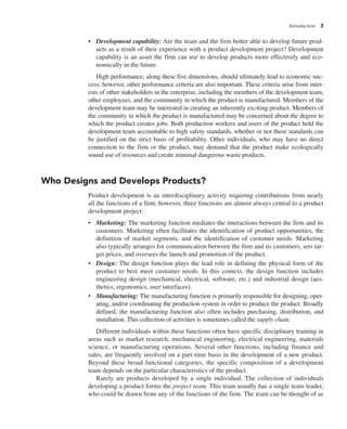 Introduction 3
• Development capability: Are the team and the firm better able to develop future prod-
ucts as a result of their experience with a product development project? Development
capability is an asset the firm can use to develop products more effectively and eco-
nomically in the future.
High performance, along these five dimensions, should ultimately lead to economic suc-
cess; however, other performance criteria are also important. These criteria arise from inter-
ests of other stakeholders in the enterprise, including the members of the development team,
other employees, and the community in which the product is manufactured. Members of the
development team may be interested in creating an inherently exciting product. Members of
the community in which the product is manufactured may be concerned about the degree to
which the product creates jobs. Both production workers and users of the product hold the
development team accountable to high safety standards, whether or not these standards can
be justified on the strict basis of profitability. Other individuals, who may have no direct
connection to the firm or the product, may demand that the product make ecologically
sound use of resources and create minimal dangerous waste products.
Who Designs and Develops Products?
Product development is an interdisciplinary activity requiring contributions from nearly
all the functions of a firm; however, three functions are almost always central to a product
development project:
• Marketing: The marketing function mediates the interactions between the firm and its
customers. Marketing often facilitates the identification of product opportunities, the
definition of market segments, and the identification of customer needs. Marketing
also typically arranges for communication between the firm and its customers, sets tar-
get prices, and oversees the launch and promotion of the product.
• Design: The design function plays the lead role in defining the physical form of the
product to best meet customer needs. In this context, the design function includes
engineering design (mechanical, electrical, software, etc.) and industrial design (aes-
thetics, ergonomics, user interfaces).
• Manufacturing: The manufacturing function is primarily responsible for designing, oper-
ating, and/or coordinating the production system in order to produce the product. Broadly
defined, the manufacturing function also often includes purchasing, distribution, and
installation. This collection of activities is sometimes called the supply chain.
Different individuals within these functions often have specific disciplinary training in
areas such as market research, mechanical engineering, electrical engineering, materials
science, or manufacturing operations. Several other functions, including finance and
sales, are frequently involved on a part-time basis in the development of a new product.
Beyond these broad functional categories, the specific composition of a development
team depends on the particular characteristics of the product.
Rarely are products developed by a single individual. The collection of individuals
developing a product forms the project team. This team usually has a single team leader,
who could be drawn from any of the functions of the firm. The team can be thought of as
 
