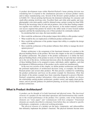 186 Chapter 10
A product development team within Hewlett-Packard’s home printing division was
considering how to respond to the simultaneous pressures to increase product variety
and to reduce manufacturing costs. Several of the division’s printer products are shown
in Exhibit 10-1. Ink jet printing had become the dominant technology for consumer and
small-office printing involving color. Excellent black and white print quality and near-
photographic color print quality could be obtained using a printer costing less than $200.
Driven by the increasing value of color ink jet printers, sales of the three leading competi-
tors together were millions of units per year; however, as the market matured, commer-
cial success required that printers be tuned to the subtle needs of more focused market
segments and that the manufacturing costs of these products be continually reduced.
In considering their next steps, the team members asked:
• How would the architecture of the product impact their ability to offer product variety?
• What would be the cost implications of different product architectures?
• How would the architecture of the product impact their ability to complete the design
within 12 months?
• How would the architecture of the product influence their ability to manage the devel-
opment process?
Product architecture is the assignment of the functional elements of a product to the
physical building blocks of the product. We focus this chapter on the task of establishing
the product architecture. The purpose of the product architecture is to define the basic
physical building blocks of the product in terms of what they do and what their interfaces
are to the rest of the device. Architectural decisions allow the detailed design and testing
of these building blocks to be assigned to teams, individuals, and/or suppliers, such that
development of different portions of the product can be carried out simultaneously.
In the next two sections of this chapter, we define product architecture and illustrate
the profound implications of architectural decisions using, as examples, the Hewlett-
Packard printer and several other products. We then present a method for establishing
the product architecture and focus on the printer example for illustration. (Note that
the details of the printer example have been somewhat disguised to preserve Hewlett-
Packard’s proprietary product information.) After presenting the method, we discuss
the relationships among product architecture, product variety, and supply-chain perfor-
mance, and we provide guidance for platform planning, an activity closely linked to the
product architecture.
What Is Product Architecture?
A product can be thought of in both functional and physical terms. The functional
elements of a product are the individual operations and transformations that contrib-
ute to the overall performance of the product. For a printer, some of the functional
elements are “store paper” and “communicate with host computer.” Functional
elements are usually described in schematic form before they are reduced to specific
technologies, components, or physical working principles.
The physical elements of a product are the parts, components, and subassemblies
that ultimately implement the product’s functions. The physical elements become more
 