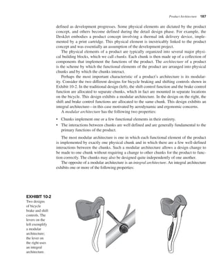 Product Architecture 187
defined as development progresses. Some physical elements are dictated by the product
concept, and others become defined during the detail design phase. For example, the
DeskJet embodies a product concept involving a thermal ink delivery device, imple-
mented by a print cartridge. This physical element is inextricably linked to the product
concept and was essentially an assumption of the development project.
The physical elements of a product are typically organized into several major physi-
cal building blocks, which we call chunks. Each chunk is then made up of a collection of
components that implement the functions of the product. The architecture of a product
is the scheme by which the functional elements of the product are arranged into physical
chunks and by which the chunks interact.
Perhaps the most important characteristic of a product’s architecture is its modular-
ity. Consider the two different designs for bicycle braking and shifting controls shown in
Exhibit 10-2. In the traditional design (left), the shift control function and the brake control
function are allocated to separate chunks, which in fact are mounted in separate locations
on the bicycle. This design exhibits a modular architecture. In the design on the right, the
shift and brake control functions are allocated to the same chunk. This design exhibits an
integral architecture—in this case motivated by aerodynamic and ergonomic concerns.
A modular architecture has the following two properties:
• Chunks implement one or a few functional elements in their entirety.
• The interactions between chunks are well defined and are generally fundamental to the
primary functions of the product.
The most modular architecture is one in which each functional element of the product
is implemented by exactly one physical chunk and in which there are a few well-defined
interactions between the chunks. Such a modular architecture allows a design change to
be made to one chunk without requiring a change to other chunks for the product to func-
tion correctly. The chunks may also be designed quite independently of one another.
The opposite of a modular architecture is an integral architecture. An integral architecture
exhibits one or more of the following properties:
EXHIBIT 10-2
Two designs
of bicycle
brake and shift
controls. The
levers on the
left exemplify
a modular
architecture;
the lever on
the right uses
an integral
architecture.
 