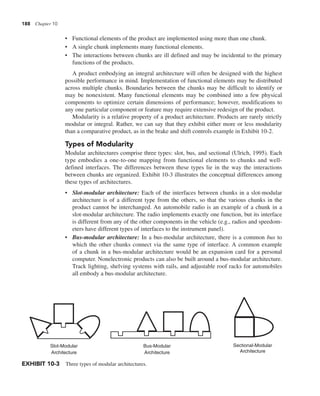 188 Chapter 10
• Functional elements of the product are implemented using more than one chunk.
• A single chunk implements many functional elements.
• The interactions between chunks are ill defined and may be incidental to the primary
functions of the products.
A product embodying an integral architecture will often be designed with the highest
possible performance in mind. Implementation of functional elements may be distributed
across multiple chunks. Boundaries between the chunks may be difficult to identify or
may be nonexistent. Many functional elements may be combined into a few physical
components to optimize certain dimensions of performance; however, modifications to
any one particular component or feature may require extensive redesign of the product.
Modularity is a relative property of a product architecture. Products are rarely strictly
modular or integral. Rather, we can say that they exhibit either more or less modularity
than a comparative product, as in the brake and shift controls example in Exhibit 10-2.
Types of Modularity
Modular architectures comprise three types: slot, bus, and sectional (Ulrich, 1995). Each
type embodies a one-to-one mapping from functional elements to chunks and well-
defined interfaces. The differences between these types lie in the way the interactions
between chunks are organized. Exhibit 10-3 illustrates the conceptual differences among
these types of architectures.
• Slot-modular architecture: Each of the interfaces between chunks in a slot-modular
architecture is of a different type from the others, so that the various chunks in the
product cannot be interchanged. An automobile radio is an example of a chunk in a
slot-modular architecture. The radio implements exactly one function, but its interface
is different from any of the other components in the vehicle (e.g., radios and speedom-
eters have different types of interfaces to the instrument panel).
• Bus-modular architecture: In a bus-modular architecture, there is a common bus to
which the other chunks connect via the same type of interface. A common example
of a chunk in a bus-modular architecture would be an expansion card for a personal
computer. Nonelectronic products can also be built around a bus-modular architecture.
Track lighting, shelving systems with rails, and adjustable roof racks for automobiles
all embody a bus-modular architecture.
Slot-Modular
Architecture
Bus-Modular
Architecture
Sectional-Modular
Architecture
EXHIBIT 10-3 Three types of modular architectures.
 