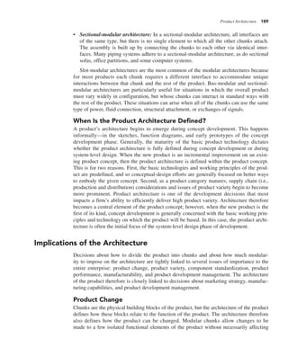 Product Architecture 189
• Sectional-modular architecture: In a sectional-modular architecture, all interfaces are
of the same type, but there is no single element to which all the other chunks attach.
The assembly is built up by connecting the chunks to each other via identical inter-
faces. Many piping systems adhere to a sectional-modular architecture, as do sectional
sofas, office partitions, and some computer systems.
Slot-modular architectures are the most common of the modular architectures because
for most products each chunk requires a different interface to accommodate unique
interactions between that chunk and the rest of the product. Bus-modular and sectional-
modular architectures are particularly useful for situations in which the overall product
must vary widely in configuration, but whose chunks can interact in standard ways with
the rest of the product. These situations can arise when all of the chunks can use the same
type of power, fluid connection, structural attachment, or exchanges of signals.
When Is the Product Architecture Defined?
A product’s architecture begins to emerge during concept development. This happens
informally—in the sketches, function diagrams, and early prototypes of the concept
development phase. Generally, the maturity of the basic product technology dictates
whether the product architecture is fully defined during concept development or during
system-level design. When the new product is an incremental improvement on an exist-
ing product concept, then the product architecture is defined within the product concept.
This is for two reasons. First, the basic technologies and working principles of the prod-
uct are predefined, and so conceptual-design efforts are generally focused on better ways
to embody the given concept. Second, as a product category matures, supply chain (i.e.,
production and distribution) considerations and issues of product variety begin to become
more prominent. Product architecture is one of the development decisions that most
impacts a firm’s ability to efficiently deliver high product variety. Architecture therefore
becomes a central element of the product concept; however, when the new product is the
first of its kind, concept development is generally concerned with the basic working prin-
ciples and technology on which the product will be based. In this case, the product archi-
tecture is often the initial focus of the system-level design phase of development.
Implications of the Architecture
Decisions about how to divide the product into chunks and about how much modular-
ity to impose on the architecture are tightly linked to several issues of importance to the
entire enterprise: product change, product variety, component standardization, product
performance, manufacturability, and product development management. The architecture
of the product therefore is closely linked to decisions about marketing strategy, manufac-
turing capabilities, and product development management.
Product Change
Chunks are the physical building blocks of the product, but the architecture of the product
defines how these blocks relate to the function of the product. The architecture therefore
also defines how the product can be changed. Modular chunks allow changes to be
made to a few isolated functional elements of the product without necessarily affecting
 