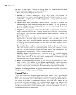 190 Chapter 10
the design of other chunks. Changing an integral chunk may influence many functional
elements and require changes to several related chunks.
Some of the motives for product change are:
• Upgrade: As technological capabilities or user needs evolve, some products can
accommodate this evolution through upgrades. Examples include changing the proces-
sor board in a computer printer or replacing a pump in a cooling system with a more
powerful model.
• Add-ons: Many products are sold by a manufacturer as a basic unit, to which the user
adds components, often produced by third parties, as needed. This type of change is
common in the personal computer industry (e.g., third-party mass storage devices may
be added to a basic computer).
• Adaptation: Some long-lived products may be used in several different use environ-
ments, requiring adaptation. For example, machine tools may need to be converted
from 220-volt to 110-volt power. Some engines can be converted from a gasoline to a
propane fuel supply.
• Wear: Physical elements of a product may deteriorate with use, necessitating
replacement of the worn components to extend the useful life of the product. For
example, many razors allow dull blades to be replaced, tires on vehicles can usually
be replaced, most rotational bearings can be replaced, and many appliance motors
can be replaced.
• Consumption: Some products consume materials, which can then be easily replen-
ished. For example, copiers and printers frequently contain print cartridges, cameras
take film cartridges, glue guns consume glue sticks, torches have gas cartridges, and
watches contain batteries, all of which are generally replaceable.
• Flexibility in use: Some products can be configured by the user to provide different
capabilities. For example, many cameras can be used with different lens and flash
options, some boats can be used with several awning options, and fishing rods may
accommodate several rod-reel configurations.
• Reuse: In creating subsequent products, the firm may wish to change only a few func-
tional elements while retaining the rest of the product intact. For example, consumer
electronics manufacturers may wish to update a product line by changing only the user
interface and enclosure while retaining the inner workings from a previous model.
In each of these cases, a modular architecture allows the firm to minimize the physical
changes required to achieve a functional change.
Product Variety
Variety refers to the range of product models the firm can produce within a particular time
period in response to market demand. Products built around modular product architec-
tures can be more easily varied without adding tremendous complexity to the manufactur-
ing system. For example, Swatch produces hundreds of different watch models, but can
achieve this variety at relatively low cost by assembling the variants from different com-
binations of standard chunks (Exhibit 10-4). A large number of different hands, faces, and
wristbands can be combined with a relatively small selection of movements and cases to
create seemingly endless combinations.
 