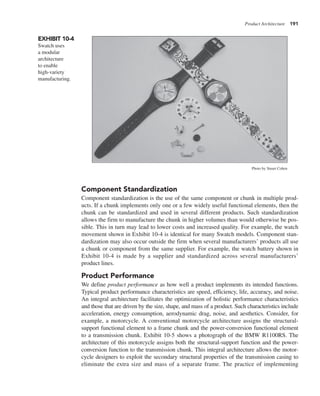 Product Architecture 191
Component Standardization
Component standardization is the use of the same component or chunk in multiple prod-
ucts. If a chunk implements only one or a few widely useful functional elements, then the
chunk can be standardized and used in several different products. Such standardization
allows the firm to manufacture the chunk in higher volumes than would otherwise be pos-
sible. This in turn may lead to lower costs and increased quality. For example, the watch
movement shown in Exhibit 10-4 is identical for many Swatch models. Component stan-
dardization may also occur outside the firm when several manufacturers’ products all use
a chunk or component from the same supplier. For example, the watch battery shown in
Exhibit 10-4 is made by a supplier and standardized across several manufacturers’
product lines.
Product Performance
We define product performance as how well a product implements its intended functions.
Typical product performance characteristics are speed, efficiency, life, accuracy, and noise.
An integral architecture facilitates the optimization of holistic performance characteristics
and those that are driven by the size, shape, and mass of a product. Such characteristics include
acceleration, energy consumption, aerodynamic drag, noise, and aesthetics. Consider, for
example, a motorcycle. A conventional motorcycle architecture assigns the structural-
support functional element to a frame chunk and the power-conversion functional element
to a transmission chunk. Exhibit 10-5 shows a photograph of the BMW R1100RS. The
architecture of this motorcycle assigns both the structural-support function and the power-
conversion function to the transmission chunk. This integral architecture allows the motor-
cycle designers to exploit the secondary structural properties of the transmission casing to
eliminate the extra size and mass of a separate frame. The practice of implementing
EXHIBIT 10-4
Swatch uses
a modular
architecture
to enable
high-variety
manufacturing.
Photo by Stuart Cohen
 