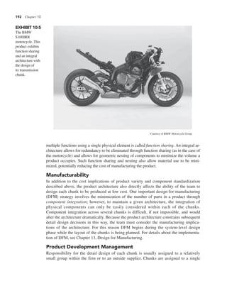 192 Chapter 10
multiple functions using a single physical element is called function sharing. An integral ar-
chitecture allows for redundancy to be eliminated through function sharing (as in the case of
the motorcycle) and allows for geometric nesting of components to minimize the volume a
product occupies. Such function sharing and nesting also allow material use to be mini-
mized, potentially reducing the cost of manufacturing the product.
Manufacturability
In addition to the cost implications of product variety and component standardization
described above, the product architecture also directly affects the ability of the team to
design each chunk to be produced at low cost. One important design-for-manufacturing
(DFM) strategy involves the minimization of the number of parts in a product through
component integration; however, to maintain a given architecture, the integration of
physical components can only be easily considered within each of the chunks.
Component integration across several chunks is difficult, if not impossible, and would
alter the architecture dramatically. Because the product architecture constrains subsequent
detail design decisions in this way, the team must consider the manufacturing implica-
tions of the architecture. For this reason DFM begins during the system-level design
phase while the layout of the chunks is being planned. For details about the implementa-
tion of DFM, see Chapter 13, Design for Manufacturing.
Product Development Management
Responsibility for the detail design of each chunk is usually assigned to a relatively
small group within the firm or to an outside supplier. Chunks are assigned to a single
EXHIBIT 10-5
The BMW
S1000RR
motorcycle. This
product exhibits
function sharing
and an integral
architecture with
the design of
its transmission
chunk.
Courtesy of BMW Motorcycle Group
 