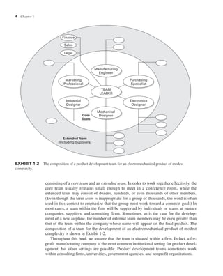 4 Chapter 1
consisting of a core team and an extended team. In order to work together effectively, the
core team usually remains small enough to meet in a conference room, while the
extended team may consist of dozens, hundreds, or even thousands of other members.
(Even though the term team is inappropriate for a group of thousands, the word is often
used in this context to emphasize that the group must work toward a common goal.) In
most cases, a team within the firm will be supported by individuals or teams at partner
companies, suppliers, and consulting firms. Sometimes, as is the case for the develop-
ment of a new airplane, the number of external team members may be even greater than
that of the team within the company whose name will appear on the final product. The
composition of a team for the development of an electromechanical product of modest
complexity is shown in Exhibit 1-2.
Throughout this book we assume that the team is situated within a firm. In fact, a for-
profit manufacturing company is the most common institutional setting for product devel-
opment, but other settings are possible. Product development teams sometimes work
within consulting firms, universities, government agencies, and nonprofit organizations.
ExtendedTeam
(Including Suppliers)
Core
Team
Finance
Sales
Legal
Marketing
Professional
Industrial
Designer
Manufacturing
Engineer
Mechanical
Designer
Electronics
Designer
Purchasing
Specialist
TEAM
LEADER
EXHIBIT 1-2 The composition of a product development team for an electromechanical product of modest
complexity.
 