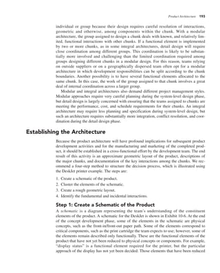 Product Architecture 193
individual or group because their design requires careful resolution of interactions,
geometric and otherwise, among components within the chunk. With a modular
architecture, the group assigned to design a chunk deals with known, and relatively lim-
ited, functional interactions with other chunks. If a functional element is implemented
by two or more chunks, as in some integral architectures, detail design will require
close coordination among different groups. This coordination is likely to be substan-
tially more involved and challenging than the limited coordination required among
groups designing different chunks in a modular design. For this reason, teams relying
on outside suppliers or on a geographically dispersed team often opt for a modular
architecture in which development responsibilities can be split according to the chunk
boundaries. Another possibility is to have several functional elements allocated to the
same chunk. In this case, the work of the group assigned to that chunk involves a great
deal of internal coordination across a larger group.
Modular and integral architectures also demand different project management styles.
Modular approaches require very careful planning during the system-level design phase,
but detail design is largely concerned with ensuring that the teams assigned to chunks are
meeting the performance, cost, and schedule requirements for their chunks. An integral
architecture may require less planning and specification during system-level design, but
such an architecture requires substantially more integration, conflict resolution, and coor-
dination during the detail design phase.
Establishing the Architecture
Because the product architecture will have profound implications for subsequent product
development activities and for the manufacturing and marketing of the completed prod-
uct, it should be established in a cross-functional effort by the development team. The end
result of this activity is an approximate geometric layout of the product, descriptions of
the major chunks, and documentation of the key interactions among the chunks. We rec-
ommend a four-step method to structure the decision process, which is illustrated using
the DeskJet printer example. The steps are:
1. Create a schematic of the product.
2. Cluster the elements of the schematic.
3. Create a rough geometric layout.
4. Identify the fundamental and incidental interactions.
Step 1: Create a Schematic of the Product
A schematic is a diagram representing the team’s understanding of the constituent
elements of the product. A schematic for the DeskJet is shown in Exhibit 10-6. At the end
of the concept development phase, some of the elements in the schematic are physical
concepts, such as the front-in/front-out paper path. Some of the elements correspond to
critical components, such as the print cartridge the team expects to use; however, some of
the elements remain described only functionally. These are the functional elements of the
product that have not yet been reduced to physical concepts or components. For example,
“display status” is a functional element required for the printer, but the particular
approach of the display has not yet been decided. Those elements that have been reduced
 