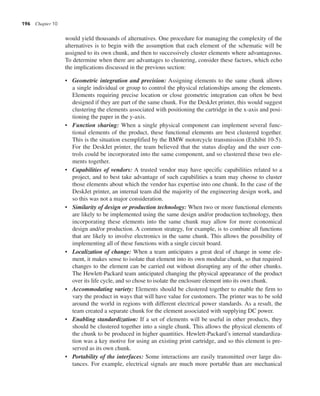 196 Chapter 10
would yield thousands of alternatives. One procedure for managing the complexity of the
alternatives is to begin with the assumption that each element of the schematic will be
assigned to its own chunk, and then to successively cluster elements where advantageous.
To determine when there are advantages to clustering, consider these factors, which echo
the implications discussed in the previous section:
• Geometric integration and precision: Assigning elements to the same chunk allows
a single individual or group to control the physical relationships among the elements.
Elements requiring precise location or close geometric integration can often be best
designed if they are part of the same chunk. For the DeskJet printer, this would suggest
clustering the elements associated with positioning the cartridge in the x-axis and posi-
tioning the paper in the y-axis.
• Function sharing: When a single physical component can implement several func-
tional elements of the product, these functional elements are best clustered together.
This is the situation exemplified by the BMW motorcycle transmission (Exhibit 10-5).
For the DeskJet printer, the team believed that the status display and the user con-
trols could be incorporated into the same component, and so clustered these two ele-
ments together.
• Capabilities of vendors: A trusted vendor may have specific capabilities related to a
project, and to best take advantage of such capabilities a team may choose to cluster
those elements about which the vendor has expertise into one chunk. In the case of the
DeskJet printer, an internal team did the majority of the engineering design work, and
so this was not a major consideration.
• Similarity of design or production technology: When two or more functional elements
are likely to be implemented using the same design and/or production technology, then
incorporating these elements into the same chunk may allow for more economical
design and/or production. A common strategy, for example, is to combine all functions
that are likely to involve electronics in the same chunk. This allows the possibility of
implementing all of these functions with a single circuit board.
• Localization of change: When a team anticipates a great deal of change in some ele-
ment, it makes sense to isolate that element into its own modular chunk, so that required
changes to the element can be carried out without disrupting any of the other chunks.
The Hewlett-Packard team anticipated changing the physical appearance of the product
over its life cycle, and so chose to isolate the enclosure element into its own chunk.
• Accommodating variety: Elements should be clustered together to enable the firm to
vary the product in ways that will have value for customers. The printer was to be sold
around the world in regions with different electrical power standards. As a result, the
team created a separate chunk for the element associated with supplying DC power.
• Enabling standardization: If a set of elements will be useful in other products, they
should be clustered together into a single chunk. This allows the physical elements of
the chunk to be produced in higher quantities. Hewlett-Packard’s internal standardiza-
tion was a key motive for using an existing print cartridge, and so this element is pre-
served as its own chunk.
• Portability of the interfaces: Some interactions are easily transmitted over large dis-
tances. For example, electrical signals are much more portable than are mechanical
 