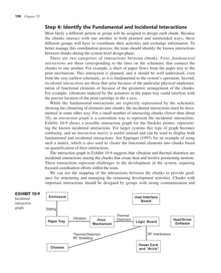 198 Chapter 10
Step 4: Identify the Fundamental and Incidental Interactions
Most likely a different person or group will be assigned to design each chunk. Because
the chunks interact with one another in both planned and unintended ways, these
different groups will have to coordinate their activities and exchange information. To
better manage this coordination process, the team should identify the known interactions
between chunks during the system-level design phase.
There are two categories of interactions between chunks. First, fundamental
interactions are those corresponding to the lines on the schematic that connect the
chunks to one another. For example, a sheet of paper flows from the paper tray to the
print mechanism. This interaction is planned, and it should be well understood, even
from the very earliest schematic, as it is fundamental to the system’s operation. Second,
incidental interactions are those that arise because of the particular physical implemen-
tation of functional elements or because of the geometric arrangement of the chunks.
For example, vibrations induced by the actuators in the paper tray could interfere with
the precise location of the print cartridge in the x-axis.
While the fundamental interactions are explicitly represented by the schematic
showing the clustering of elements into chunks, the incidental interactions must be docu-
mented in some other way. For a small number of interacting chunks (fewer than about
10), an interaction graph is a convenient way to represent the incidental interactions.
Exhibit 10-9 shows a possible interaction graph for the DeskJet printer, represent-
ing the known incidental interactions. For larger systems this type of graph becomes
confusing, and an interaction matrix is useful instead and can be used to display both
fundamental and incidental interactions. See Eppinger (1997) for an example of using
such a matrix, which is also used to cluster the functional elements into chunks based
on quantification of their interactions.
The interaction graph in Exhibit 10-9 suggests that vibration and thermal distortion are
incidental interactions among the chunks that create heat and involve positioning motions.
These interactions represent challenges in the development of the system, requiring
focused coordination efforts within the team.
We can use the mapping of the interactions between the chunks to provide guid-
ance for structuring and managing the remaining development activities. Chunks with
important interactions should be designed by groups with strong communication and
EXHIBIT 10-9
Incidental
interaction
graph.
Enclosure
Chassis
Paper Tray Print
Mechanism
User Interface
Board
Logic Board
Power Cord
and "Brick"
Host Driver
Software
RF Interference
RF Shielding
Thermal Distortion
Thermal
Distortion
Vibration
Styling
 
