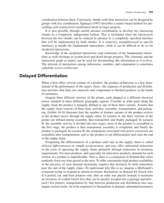 Product Architecture 199
coordination between them. Conversely, chunks with little interaction can be designed by
groups with less coordination. Eppinger (1997) describes a matrix-based method for pre-
scribing such system-level coordination needs in larger projects.
It is also possible, through careful advance coordination, to develop two interacting
chunks in a completely independent fashion. This is facilitated when the interactions
between the two chunks can be reduced in advance to a completely specified interface
that will be implemented by both chunks. It is relatively straightforward to specify
interfaces to handle the fundamental interactions, while it can be difficult to do so for
incidental interactions.
Knowledge of the incidental interactions (and sometimes of the fundamental interac-
tions as well) develops as system-level and detail design progress. The schematic and the
interaction graph or matrix can be used for documenting this information as it evolves.
The network of interactions among subsystems, modules, and components is sometimes
called the system architecture.
Delayed Differentiation
When a firm offers several variants of a product, the product architecture is a key deter-
minant of the performance of the supply chain—the sequence of production and distribu-
tion activities that links raw materials and components to finished products in the hands
of customers.
Imagine three different versions of the printer, each adapted to a different electrical
power standard in three different geographic regions. Consider at what point along the
supply chain the product is uniquely defined as one of these three variants. Assume that
the supply chain consists of three basic activities: assembly, transportation, and packag-
ing. Exhibit 10-10 illustrates how the number of distinct variants of the product evolves
as the product moves through the supply chain. In scenario A, the three versions of the
printer are defined during assembly, then transported, and finally packaged. In scenario
B, the assembly activity is divided into two stages, most of the product is assembled in
the first stage, the product is then transported, assembly is completed, and finally the
product is packaged. In scenario B, the components associated with power conversion are
assembled after transportation, and so the product is not differentiated until near the end
of the supply chain.
Postponing the differentiation of a product until late in the supply chain is called
delayed differentiation or simply postponement, and may offer substantial reductions
in the costs of operating the supply chain, primarily through reductions in inventory
requirements. For most products, and especially for innovative products, demand for each
version of a product is unpredictable. That is, there is a component of demand that varies
randomly from one time period to the next. To offer consistently high product availability
in the presence of such demand uncertainty requires that inventory be held somewhere
near the end of the supply chain. (To understand why this is so, imagine a McDonald’s
restaurant trying to respond to minute-to-minute fluctuations in demand for french fries
if it peeled, cut, and fried potatoes only after an order was placed. Instead, it maintains
an inventory of cooked french fries that can be quickly scooped into a package and deliv-
ered.) For printers, transportation by ship between production and distribution sites may
require several weeks. So to be responsive to fluctuations in demand, substantial inventories
 