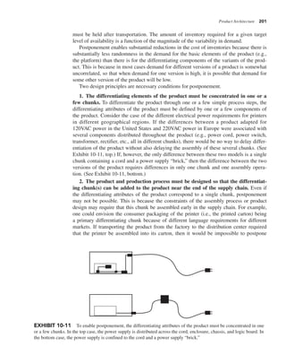 Product Architecture 201
must be held after transportation. The amount of inventory required for a given target
level of availability is a function of the magnitude of the variability in demand.
Postponement enables substantial reductions in the cost of inventories because there is
substantially less randomness in the demand for the basic elements of the product (e.g.,
the platform) than there is for the differentiating components of the variants of the prod-
uct. This is because in most cases demand for different versions of a product is somewhat
uncorrelated, so that when demand for one version is high, it is possible that demand for
some other version of the product will be low.
Two design principles are necessary conditions for postponement.
1. The differentiating elements of the product must be concentrated in one or a
few chunks. To differentiate the product through one or a few simple process steps, the
differentiating attributes of the product must be defined by one or a few components of
the product. Consider the case of the different electrical power requirements for printers
in different geographical regions. If the differences between a product adapted for
120VAC power in the United States and 220VAC power in Europe were associated with
several components distributed throughout the product (e.g., power cord, power switch,
transformer, rectifier, etc., all in different chunks), there would be no way to delay differ-
entiation of the product without also delaying the assembly of these several chunks. (See
Exhibit 10-11, top.) If, however, the only difference between these two models is a single
chunk containing a cord and a power supply “brick,” then the difference between the two
versions of the product requires differences in only one chunk and one assembly opera-
tion. (See Exhibit 10-11, bottom.)
2. The product and production process must be designed so that the differentiat-
ing chunk(s) can be added to the product near the end of the supply chain. Even if
the differentiating attributes of the product correspond to a single chunk, postponement
may not be possible. This is because the constraints of the assembly process or product
design may require that this chunk be assembled early in the supply chain. For example,
one could envision the consumer packaging of the printer (i.e., the printed carton) being
a primary differentiating chunk because of different language requirements for different
markets. If transporting the product from the factory to the distribution center required
that the printer be assembled into its carton, then it would be impossible to postpone
EXHIBIT 10-11 To enable postponement, the differentiating attributes of the product must be concentrated in one
or a few chunks. In the top case, the power supply is distributed across the cord, enclosure, chassis, and logic board. In
the bottom case, the power supply is confined to the cord and a power supply “brick.”
 