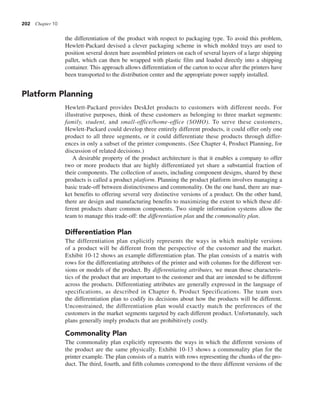202 Chapter 10
the differentiation of the product with respect to packaging type. To avoid this problem,
Hewlett-Packard devised a clever packaging scheme in which molded trays are used to
position several dozen bare assembled printers on each of several layers of a large shipping
pallet, which can then be wrapped with plastic film and loaded directly into a shipping
container. This approach allows differentiation of the carton to occur after the printers have
been transported to the distribution center and the appropriate power supply installed.
Platform Planning
Hewlett-Packard provides DeskJet products to customers with different needs. For
illustrative purposes, think of these customers as belonging to three market segments:
family, student, and small-office/home-office (SOHO). To serve these customers,
Hewlett-Packard could develop three entirely different products, it could offer only one
product to all three segments, or it could differentiate these products through differ-
ences in only a subset of the printer components. (See Chapter 4, Product Planning, for
discussion of related decisions.)
A desirable property of the product architecture is that it enables a company to offer
two or more products that are highly differentiated yet share a substantial fraction of
their components. The collection of assets, including component designs, shared by these
products is called a product platform. Planning the product platform involves managing a
basic trade-off between distinctiveness and commonality. On the one hand, there are mar-
ket benefits to offering several very distinctive versions of a product. On the other hand,
there are design and manufacturing benefits to maximizing the extent to which these dif-
ferent products share common components. Two simple information systems allow the
team to manage this trade-off: the differentiation plan and the commonality plan.
Differentiation Plan
The differentiation plan explicitly represents the ways in which multiple versions
of a product will be different from the perspective of the customer and the market.
Exhibit 10-12 shows an example differentiation plan. The plan consists of a matrix with
rows for the differentiating attributes of the printer and with columns for the different ver-
sions or models of the product. By differentiating attributes, we mean those characteris-
tics of the product that are important to the customer and that are intended to be different
across the products. Differentiating attributes are generally expressed in the language of
specifications, as described in Chapter 6, Product Specifications. The team uses
the differentiation plan to codify its decisions about how the products will be different.
Unconstrained, the differentiation plan would exactly match the preferences of the
customers in the market segments targeted by each different product. Unfortunately, such
plans generally imply products that are prohibitively costly.
Commonality Plan
The commonality plan explicitly represents the ways in which the different versions of
the product are the same physically. Exhibit 10-13 shows a commonality plan for the
printer example. The plan consists of a matrix with rows representing the chunks of the pro-
duct. The third, fourth, and fifth columns correspond to the three different versions of the
 
