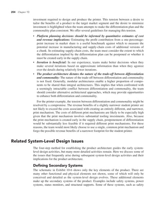204 Chapter 10
investment required to design and produce the printer. This tension between a desire to
tailor the benefits of a product to the target market segment and the desire to minimize
investment is highlighted when the team attempts to make the differentiation plan and the
commonality plan consistent. We offer several guidelines for managing this tension.
• Platform planning decisions should be informed by quantitative estimates of cost
and revenue implications: Estimating the profit contribution from a one-percentage-
point increase in market share is a useful benchmark against which to measure the
potential increase in manufacturing and supply-chain costs of additional versions of
a chunk. In estimating supply-chain costs, the team must consider the extent to which
the differentiation implied by the differentiation plan can be postponed or whether it
must be created early in the supply chain.
• Iteration is beneficial: In our experience, teams make better decisions when they
make several iterations based on approximate information than when they agonize
over the details during relatively fewer iterations.
• The product architecture dictates the nature of the trade-off between differentiation
and commonality: The nature of the trade-off between differentiation and commonality
is not fixed. Generally, modular architectures enable a higher proportion of compo-
nents to be shared than integral architectures. This implies that when confronted with
a seemingly intractable conflict between differentiation and commonality, the team
should consider alternative architectural approaches, which may provide opportunities
to enhance both differentiation and commonality.
For the printer example, the tension between differentiation and commonality might be
resolved by a compromise. The revenue benefits of a slightly narrower student printer are
not likely to exceed the costs associated with creating an entirely different, and narrower,
print mechanism. The costs of different print mechanisms are likely to be especially high
given that the print mechanism involves substantial tooling investments. Also, because
the print mechanism is created early in the supply chain, postponement of differentiation
would be substantially less feasible if it required different print mechanisms. For these
reasons, the team would most likely choose to use a single, common print mechanism and
forgo the possible revenue benefits of a narrower footprint for the student printer.
Related System-Level Design Issues
The four-step method for establishing the product architecture guides the early system-
level design activities, but many more detailed activities remain. Here we discuss some of
the issues that frequently arise during subsequent system-level design activities and their
implications for the product architecture.
Defining Secondary Systems
The schematic in Exhibit 10-6 shows only the key elements of the product. There are
many other functional and physical elements not shown, some of which will only be
conceived and detailed as the system-level design evolves. These additional elements
make up the secondary systems of the product. Examples include safety systems, power
systems, status monitors, and structural supports. Some of these systems, such as safety
 