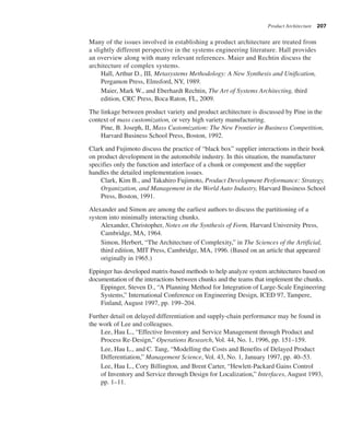 Product Architecture 207
Many of the issues involved in establishing a product architecture are treated from
a slightly different perspective in the systems engineering literature. Hall provides
an overview along with many relevant references. Maier and Rechtin discuss the
architecture of complex systems.
Hall, Arthur D., III, Metasystems Methodology: A New Synthesis and Unification,
Pergamon Press, Elmsford, NY, 1989.
Maier, Mark W., and Eberhardt Rechtin, The Art of Systems Architecting, third
edition, CRC Press, Boca Raton, FL, 2009.
The linkage between product variety and product architecture is discussed by Pine in the
context of mass customization, or very high variety manufacturing.
Pine, B. Joseph, II, Mass Customization: The New Frontier in Business Competition,
Harvard Business School Press, Boston, 1992.
Clark and Fujimoto discuss the practice of “black box” supplier interactions in their book
on product development in the automobile industry. In this situation, the manufacturer
specifies only the function and interface of a chunk or component and the supplier
handles the detailed implementation issues.
Clark, Kim B., and Takahiro Fujimoto, Product Development Performance: Strategy,
Organization, and Management in the World Auto Industry, Harvard Business School
Press, Boston, 1991.
Alexander and Simon are among the earliest authors to discuss the partitioning of a
system into minimally interacting chunks.
Alexander, Christopher, Notes on the Synthesis of Form, Harvard University Press,
Cambridge, MA, 1964.
Simon, Herbert, “The Architecture of Complexity,” in The Sciences of the Artificial,
third edition, MIT Press, Cambridge, MA, 1996. (Based on an article that appeared
originally in 1965.)
Eppinger has developed matrix-based methods to help analyze system architectures based on
documentation of the interactions between chunks and the teams that implement the chunks.
Eppinger, Steven D., “A Planning Method for Integration of Large-Scale Engineering
Systems,” International Conference on Engineering Design, ICED 97, Tampere,
Finland, August 1997, pp. 199–204.
Further detail on delayed differentiation and supply-chain performance may be found in
the work of Lee and colleagues.
Lee, Hau L., “Effective Inventory and Service Management through Product and
Process Re-Design,” Operations Research, Vol. 44, No. 1, 1996, pp. 151–159.
Lee, Hau L., and C. Tang, “Modelling the Costs and Benefits of Delayed Product
Differentiation,” Management Science, Vol. 43, No. 1, January 1997, pp. 40–53.
Lee, Hau L., Cory Billington, and Brent Carter, “Hewlett-Packard Gains Control
of Inventory and Service through Design for Localization,” Interfaces, August 1993,
pp. 1–11.
 